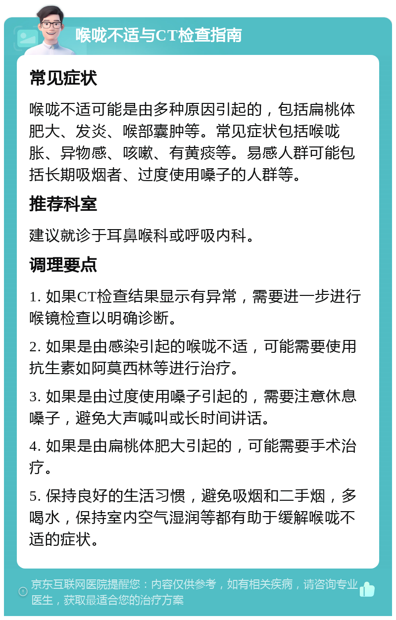 喉咙不适与CT检查指南 常见症状 喉咙不适可能是由多种原因引起的，包括扁桃体肥大、发炎、喉部囊肿等。常见症状包括喉咙胀、异物感、咳嗽、有黄痰等。易感人群可能包括长期吸烟者、过度使用嗓子的人群等。 推荐科室 建议就诊于耳鼻喉科或呼吸内科。 调理要点 1. 如果CT检查结果显示有异常，需要进一步进行喉镜检查以明确诊断。 2. 如果是由感染引起的喉咙不适，可能需要使用抗生素如阿莫西林等进行治疗。 3. 如果是由过度使用嗓子引起的，需要注意休息嗓子，避免大声喊叫或长时间讲话。 4. 如果是由扁桃体肥大引起的，可能需要手术治疗。 5. 保持良好的生活习惯，避免吸烟和二手烟，多喝水，保持室内空气湿润等都有助于缓解喉咙不适的症状。