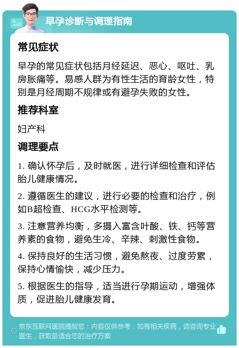 早孕诊断与调理指南 常见症状 早孕的常见症状包括月经延迟、恶心、呕吐、乳房胀痛等。易感人群为有性生活的育龄女性，特别是月经周期不规律或有避孕失败的女性。 推荐科室 妇产科 调理要点 1. 确认怀孕后，及时就医，进行详细检查和评估胎儿健康情况。 2. 遵循医生的建议，进行必要的检查和治疗，例如B超检查、HCG水平检测等。 3. 注意营养均衡，多摄入富含叶酸、铁、钙等营养素的食物，避免生冷、辛辣、刺激性食物。 4. 保持良好的生活习惯，避免熬夜、过度劳累，保持心情愉快，减少压力。 5. 根据医生的指导，适当进行孕期运动，增强体质，促进胎儿健康发育。