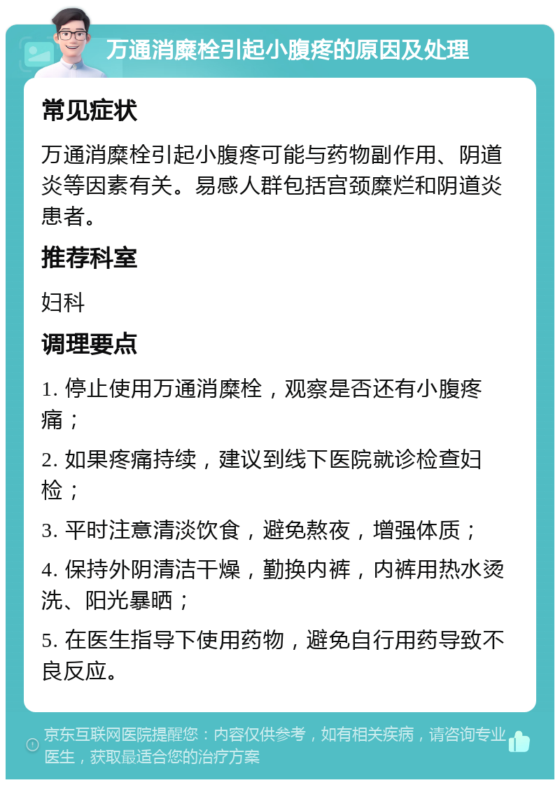 万通消糜栓引起小腹疼的原因及处理 常见症状 万通消糜栓引起小腹疼可能与药物副作用、阴道炎等因素有关。易感人群包括宫颈糜烂和阴道炎患者。 推荐科室 妇科 调理要点 1. 停止使用万通消糜栓，观察是否还有小腹疼痛； 2. 如果疼痛持续，建议到线下医院就诊检查妇检； 3. 平时注意清淡饮食，避免熬夜，增强体质； 4. 保持外阴清洁干燥，勤换内裤，内裤用热水烫洗、阳光暴晒； 5. 在医生指导下使用药物，避免自行用药导致不良反应。