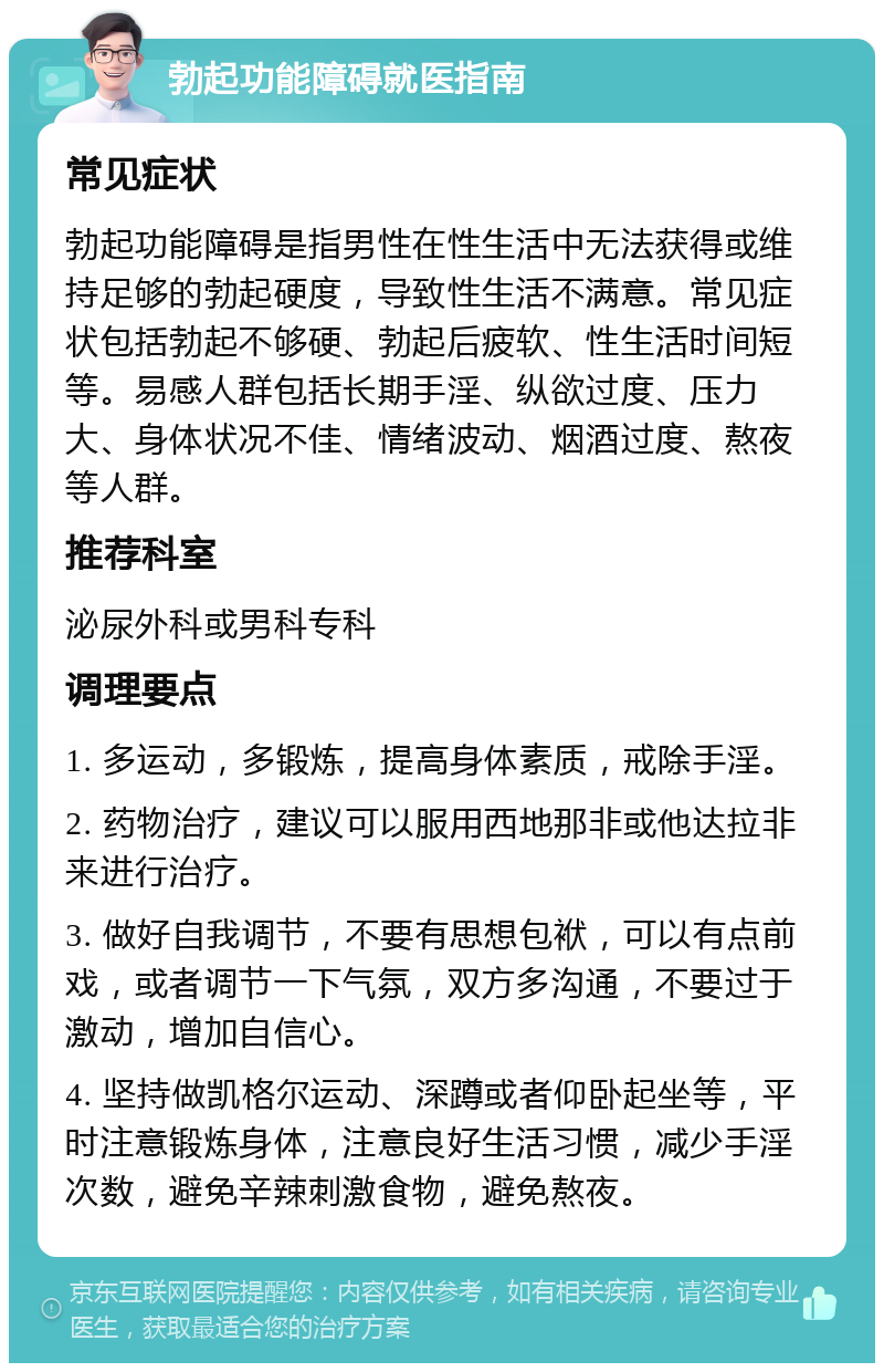 勃起功能障碍就医指南 常见症状 勃起功能障碍是指男性在性生活中无法获得或维持足够的勃起硬度，导致性生活不满意。常见症状包括勃起不够硬、勃起后疲软、性生活时间短等。易感人群包括长期手淫、纵欲过度、压力大、身体状况不佳、情绪波动、烟酒过度、熬夜等人群。 推荐科室 泌尿外科或男科专科 调理要点 1. 多运动，多锻炼，提高身体素质，戒除手淫。 2. 药物治疗，建议可以服用西地那非或他达拉非来进行治疗。 3. 做好自我调节，不要有思想包袱，可以有点前戏，或者调节一下气氛，双方多沟通，不要过于激动，增加自信心。 4. 坚持做凯格尔运动、深蹲或者仰卧起坐等，平时注意锻炼身体，注意良好生活习惯，减少手淫次数，避免辛辣刺激食物，避免熬夜。