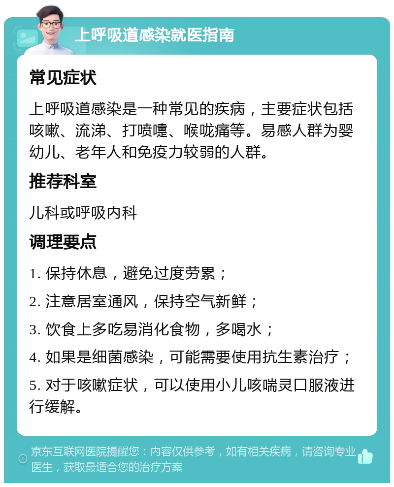 上呼吸道感染就医指南 常见症状 上呼吸道感染是一种常见的疾病，主要症状包括咳嗽、流涕、打喷嚏、喉咙痛等。易感人群为婴幼儿、老年人和免疫力较弱的人群。 推荐科室 儿科或呼吸内科 调理要点 1. 保持休息，避免过度劳累； 2. 注意居室通风，保持空气新鲜； 3. 饮食上多吃易消化食物，多喝水； 4. 如果是细菌感染，可能需要使用抗生素治疗； 5. 对于咳嗽症状，可以使用小儿咳喘灵口服液进行缓解。