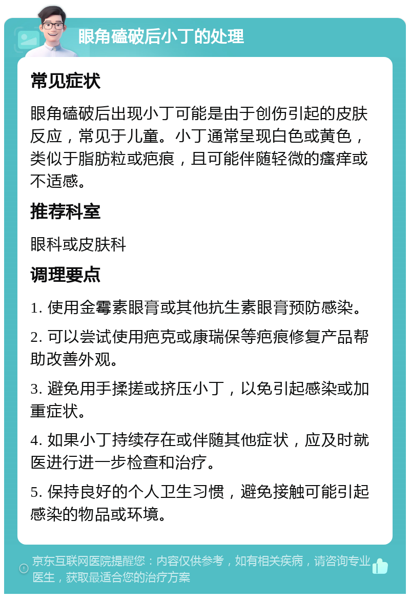 眼角磕破后小丁的处理 常见症状 眼角磕破后出现小丁可能是由于创伤引起的皮肤反应，常见于儿童。小丁通常呈现白色或黄色，类似于脂肪粒或疤痕，且可能伴随轻微的瘙痒或不适感。 推荐科室 眼科或皮肤科 调理要点 1. 使用金霉素眼膏或其他抗生素眼膏预防感染。 2. 可以尝试使用疤克或康瑞保等疤痕修复产品帮助改善外观。 3. 避免用手揉搓或挤压小丁，以免引起感染或加重症状。 4. 如果小丁持续存在或伴随其他症状，应及时就医进行进一步检查和治疗。 5. 保持良好的个人卫生习惯，避免接触可能引起感染的物品或环境。