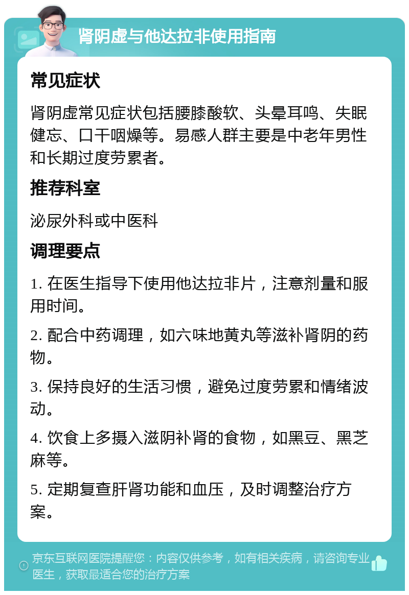 肾阴虚与他达拉非使用指南 常见症状 肾阴虚常见症状包括腰膝酸软、头晕耳鸣、失眠健忘、口干咽燥等。易感人群主要是中老年男性和长期过度劳累者。 推荐科室 泌尿外科或中医科 调理要点 1. 在医生指导下使用他达拉非片，注意剂量和服用时间。 2. 配合中药调理，如六味地黄丸等滋补肾阴的药物。 3. 保持良好的生活习惯，避免过度劳累和情绪波动。 4. 饮食上多摄入滋阴补肾的食物，如黑豆、黑芝麻等。 5. 定期复查肝肾功能和血压，及时调整治疗方案。