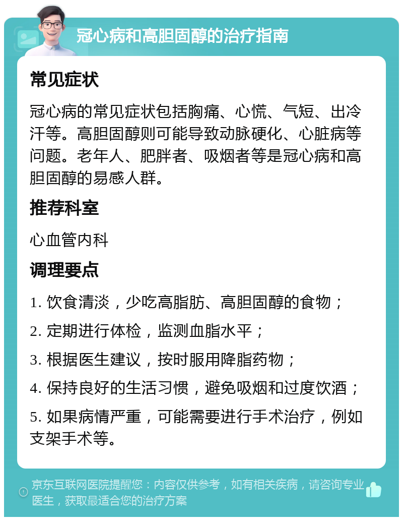 冠心病和高胆固醇的治疗指南 常见症状 冠心病的常见症状包括胸痛、心慌、气短、出冷汗等。高胆固醇则可能导致动脉硬化、心脏病等问题。老年人、肥胖者、吸烟者等是冠心病和高胆固醇的易感人群。 推荐科室 心血管内科 调理要点 1. 饮食清淡，少吃高脂肪、高胆固醇的食物； 2. 定期进行体检，监测血脂水平； 3. 根据医生建议，按时服用降脂药物； 4. 保持良好的生活习惯，避免吸烟和过度饮酒； 5. 如果病情严重，可能需要进行手术治疗，例如支架手术等。