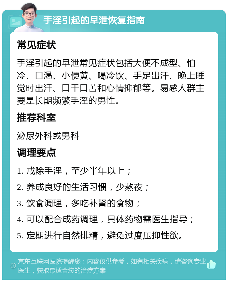 手淫引起的早泄恢复指南 常见症状 手淫引起的早泄常见症状包括大便不成型、怕冷、口渴、小便黄、喝冷饮、手足出汗、晚上睡觉时出汗、口干口苦和心情抑郁等。易感人群主要是长期频繁手淫的男性。 推荐科室 泌尿外科或男科 调理要点 1. 戒除手淫，至少半年以上； 2. 养成良好的生活习惯，少熬夜； 3. 饮食调理，多吃补肾的食物； 4. 可以配合成药调理，具体药物需医生指导； 5. 定期进行自然排精，避免过度压抑性欲。