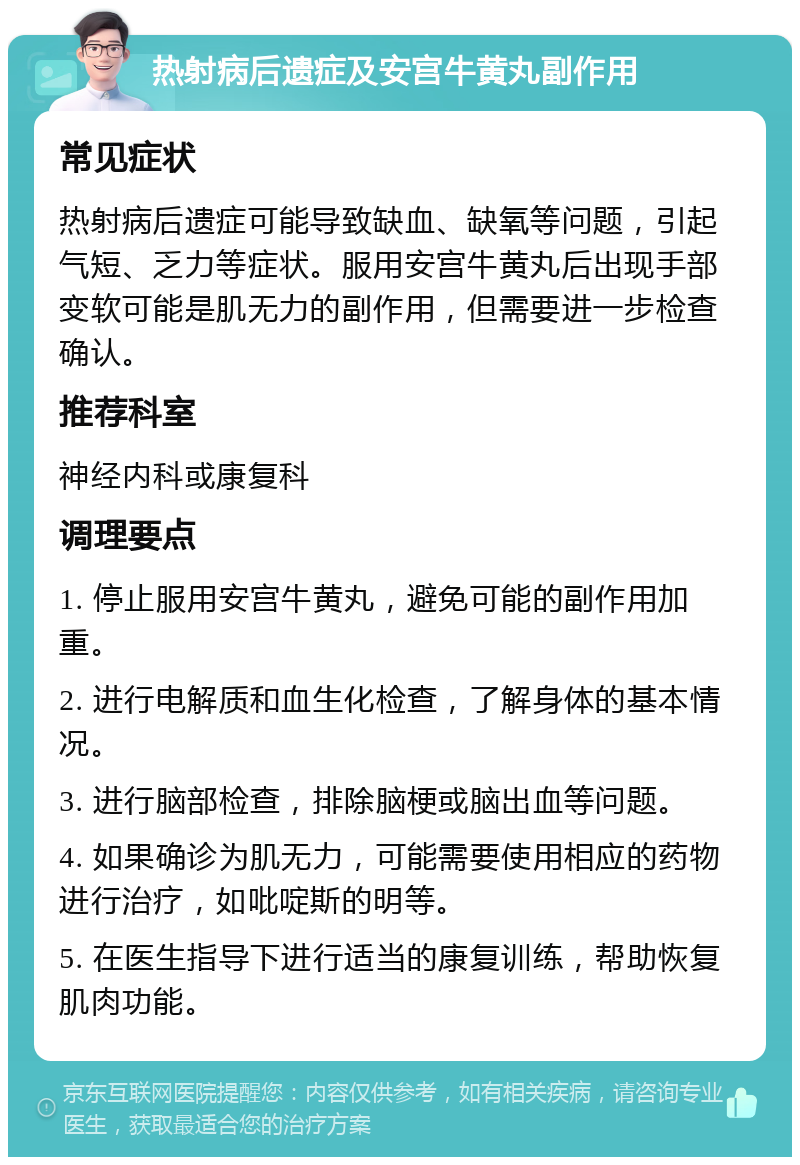 热射病后遗症及安宫牛黄丸副作用 常见症状 热射病后遗症可能导致缺血、缺氧等问题，引起气短、乏力等症状。服用安宫牛黄丸后出现手部变软可能是肌无力的副作用，但需要进一步检查确认。 推荐科室 神经内科或康复科 调理要点 1. 停止服用安宫牛黄丸，避免可能的副作用加重。 2. 进行电解质和血生化检查，了解身体的基本情况。 3. 进行脑部检查，排除脑梗或脑出血等问题。 4. 如果确诊为肌无力，可能需要使用相应的药物进行治疗，如吡啶斯的明等。 5. 在医生指导下进行适当的康复训练，帮助恢复肌肉功能。