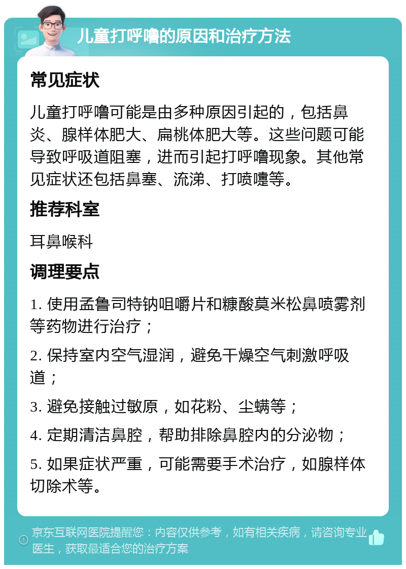 儿童打呼噜的原因和治疗方法 常见症状 儿童打呼噜可能是由多种原因引起的，包括鼻炎、腺样体肥大、扁桃体肥大等。这些问题可能导致呼吸道阻塞，进而引起打呼噜现象。其他常见症状还包括鼻塞、流涕、打喷嚏等。 推荐科室 耳鼻喉科 调理要点 1. 使用孟鲁司特钠咀嚼片和糠酸莫米松鼻喷雾剂等药物进行治疗； 2. 保持室内空气湿润，避免干燥空气刺激呼吸道； 3. 避免接触过敏原，如花粉、尘螨等； 4. 定期清洁鼻腔，帮助排除鼻腔内的分泌物； 5. 如果症状严重，可能需要手术治疗，如腺样体切除术等。