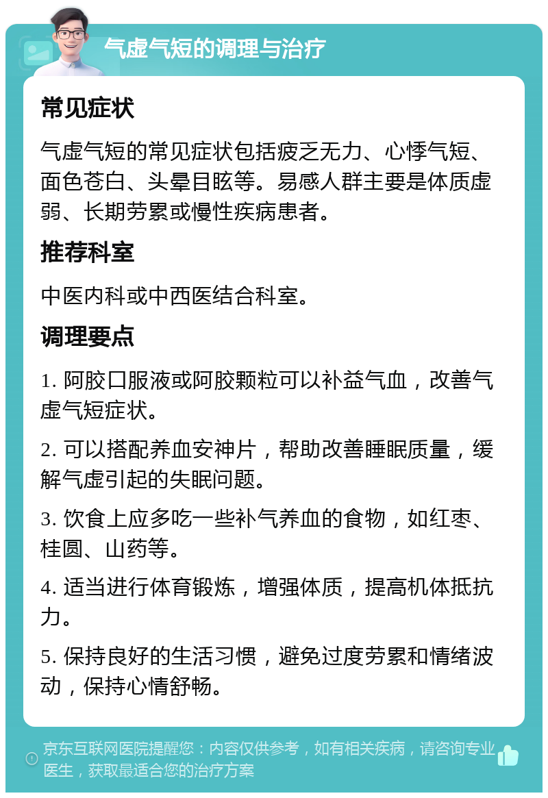 气虚气短的调理与治疗 常见症状 气虚气短的常见症状包括疲乏无力、心悸气短、面色苍白、头晕目眩等。易感人群主要是体质虚弱、长期劳累或慢性疾病患者。 推荐科室 中医内科或中西医结合科室。 调理要点 1. 阿胶口服液或阿胶颗粒可以补益气血，改善气虚气短症状。 2. 可以搭配养血安神片，帮助改善睡眠质量，缓解气虚引起的失眠问题。 3. 饮食上应多吃一些补气养血的食物，如红枣、桂圆、山药等。 4. 适当进行体育锻炼，增强体质，提高机体抵抗力。 5. 保持良好的生活习惯，避免过度劳累和情绪波动，保持心情舒畅。