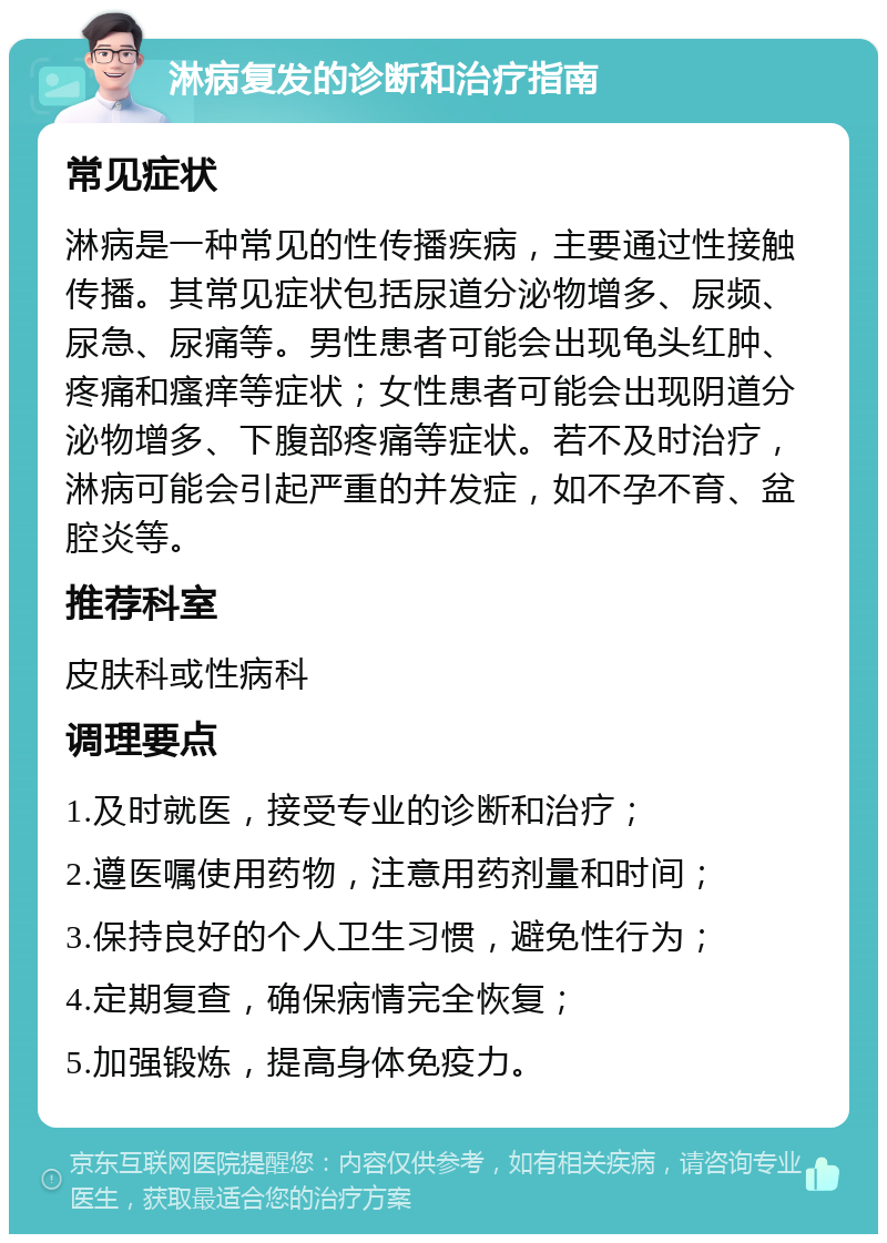 淋病复发的诊断和治疗指南 常见症状 淋病是一种常见的性传播疾病，主要通过性接触传播。其常见症状包括尿道分泌物增多、尿频、尿急、尿痛等。男性患者可能会出现龟头红肿、疼痛和瘙痒等症状；女性患者可能会出现阴道分泌物增多、下腹部疼痛等症状。若不及时治疗，淋病可能会引起严重的并发症，如不孕不育、盆腔炎等。 推荐科室 皮肤科或性病科 调理要点 1.及时就医，接受专业的诊断和治疗； 2.遵医嘱使用药物，注意用药剂量和时间； 3.保持良好的个人卫生习惯，避免性行为； 4.定期复查，确保病情完全恢复； 5.加强锻炼，提高身体免疫力。