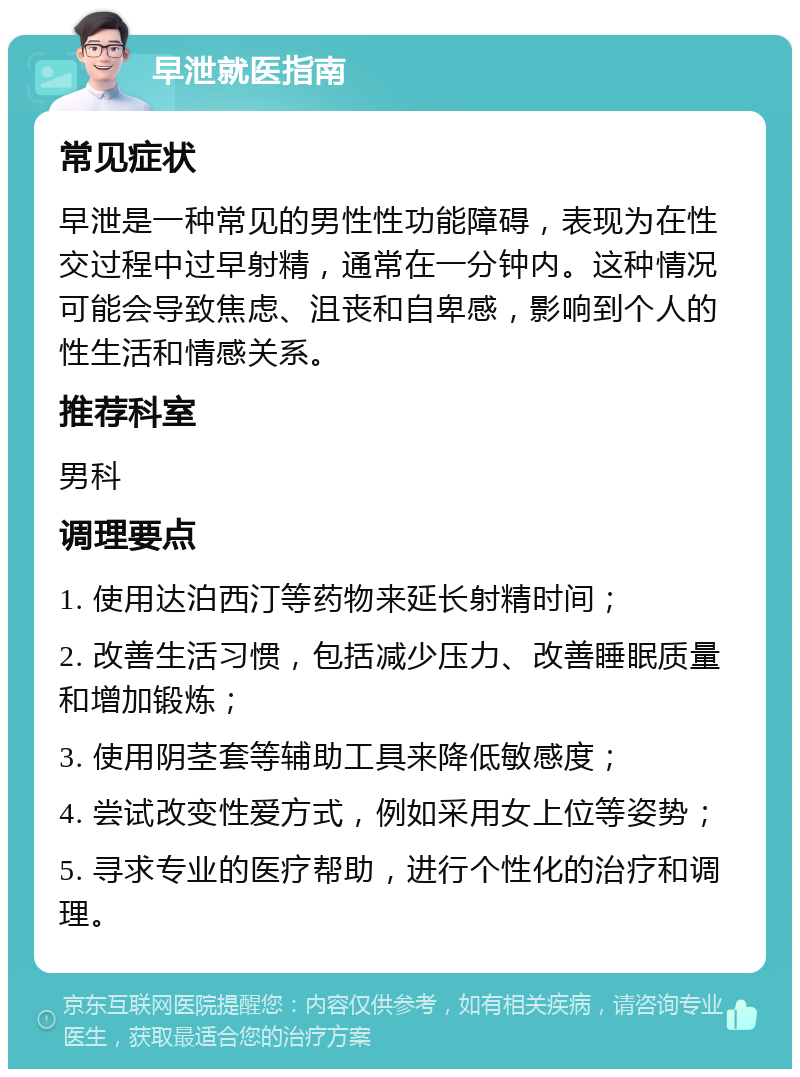 早泄就医指南 常见症状 早泄是一种常见的男性性功能障碍，表现为在性交过程中过早射精，通常在一分钟内。这种情况可能会导致焦虑、沮丧和自卑感，影响到个人的性生活和情感关系。 推荐科室 男科 调理要点 1. 使用达泊西汀等药物来延长射精时间； 2. 改善生活习惯，包括减少压力、改善睡眠质量和增加锻炼； 3. 使用阴茎套等辅助工具来降低敏感度； 4. 尝试改变性爱方式，例如采用女上位等姿势； 5. 寻求专业的医疗帮助，进行个性化的治疗和调理。