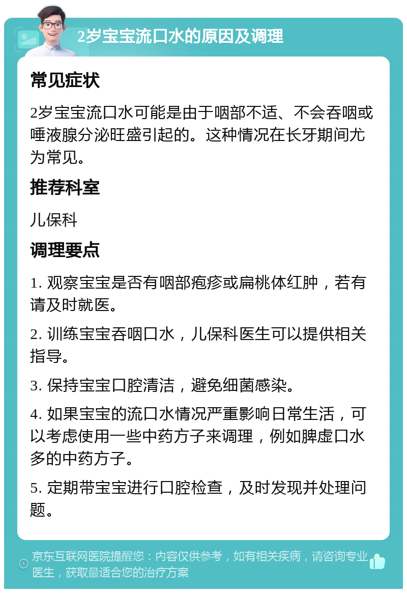 2岁宝宝流口水的原因及调理 常见症状 2岁宝宝流口水可能是由于咽部不适、不会吞咽或唾液腺分泌旺盛引起的。这种情况在长牙期间尤为常见。 推荐科室 儿保科 调理要点 1. 观察宝宝是否有咽部疱疹或扁桃体红肿，若有请及时就医。 2. 训练宝宝吞咽口水，儿保科医生可以提供相关指导。 3. 保持宝宝口腔清洁，避免细菌感染。 4. 如果宝宝的流口水情况严重影响日常生活，可以考虑使用一些中药方子来调理，例如脾虚口水多的中药方子。 5. 定期带宝宝进行口腔检查，及时发现并处理问题。