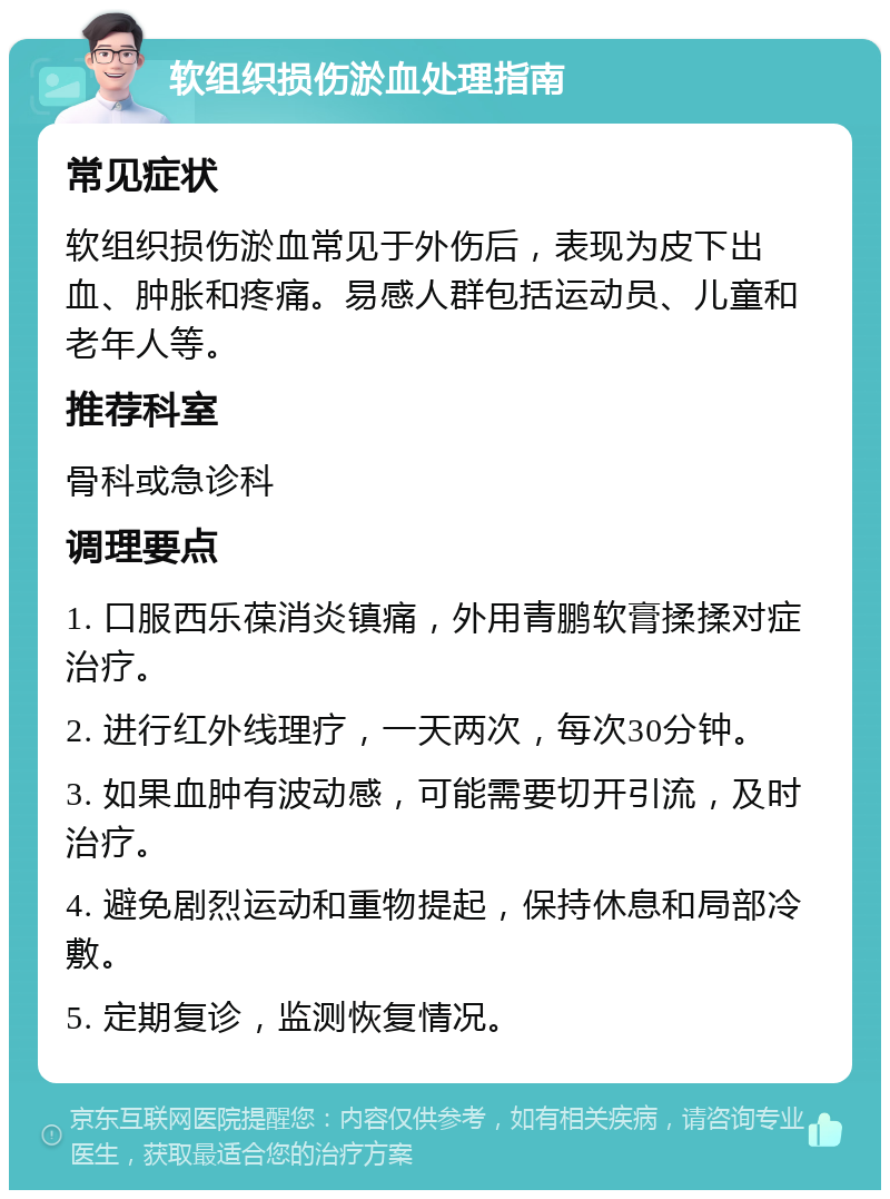 软组织损伤淤血处理指南 常见症状 软组织损伤淤血常见于外伤后，表现为皮下出血、肿胀和疼痛。易感人群包括运动员、儿童和老年人等。 推荐科室 骨科或急诊科 调理要点 1. 口服西乐葆消炎镇痛，外用青鹏软膏揉揉对症治疗。 2. 进行红外线理疗，一天两次，每次30分钟。 3. 如果血肿有波动感，可能需要切开引流，及时治疗。 4. 避免剧烈运动和重物提起，保持休息和局部冷敷。 5. 定期复诊，监测恢复情况。