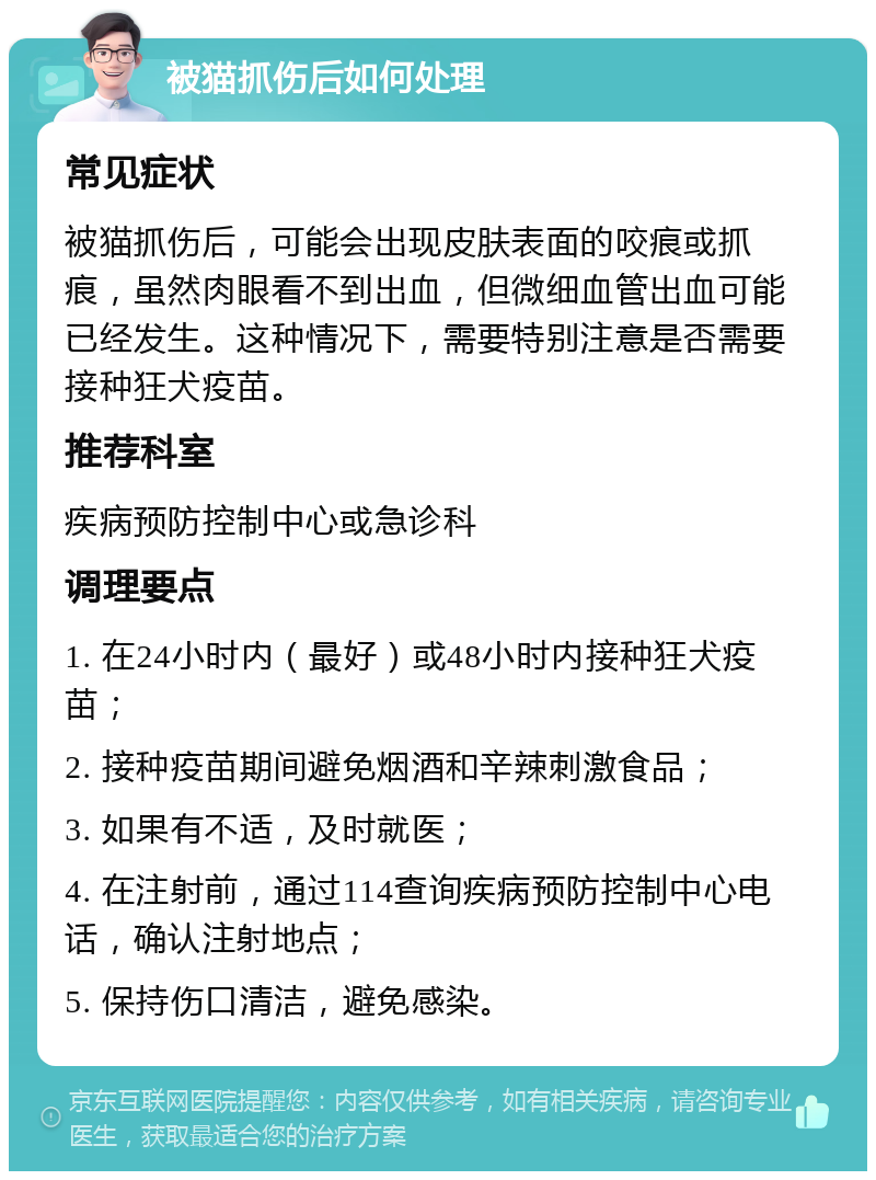 被猫抓伤后如何处理 常见症状 被猫抓伤后，可能会出现皮肤表面的咬痕或抓痕，虽然肉眼看不到出血，但微细血管出血可能已经发生。这种情况下，需要特别注意是否需要接种狂犬疫苗。 推荐科室 疾病预防控制中心或急诊科 调理要点 1. 在24小时内（最好）或48小时内接种狂犬疫苗； 2. 接种疫苗期间避免烟酒和辛辣刺激食品； 3. 如果有不适，及时就医； 4. 在注射前，通过114查询疾病预防控制中心电话，确认注射地点； 5. 保持伤口清洁，避免感染。