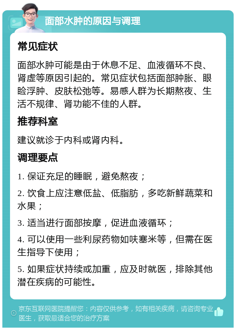 面部水肿的原因与调理 常见症状 面部水肿可能是由于休息不足、血液循环不良、肾虚等原因引起的。常见症状包括面部肿胀、眼睑浮肿、皮肤松弛等。易感人群为长期熬夜、生活不规律、肾功能不佳的人群。 推荐科室 建议就诊于内科或肾内科。 调理要点 1. 保证充足的睡眠，避免熬夜； 2. 饮食上应注意低盐、低脂肪，多吃新鲜蔬菜和水果； 3. 适当进行面部按摩，促进血液循环； 4. 可以使用一些利尿药物如呋塞米等，但需在医生指导下使用； 5. 如果症状持续或加重，应及时就医，排除其他潜在疾病的可能性。