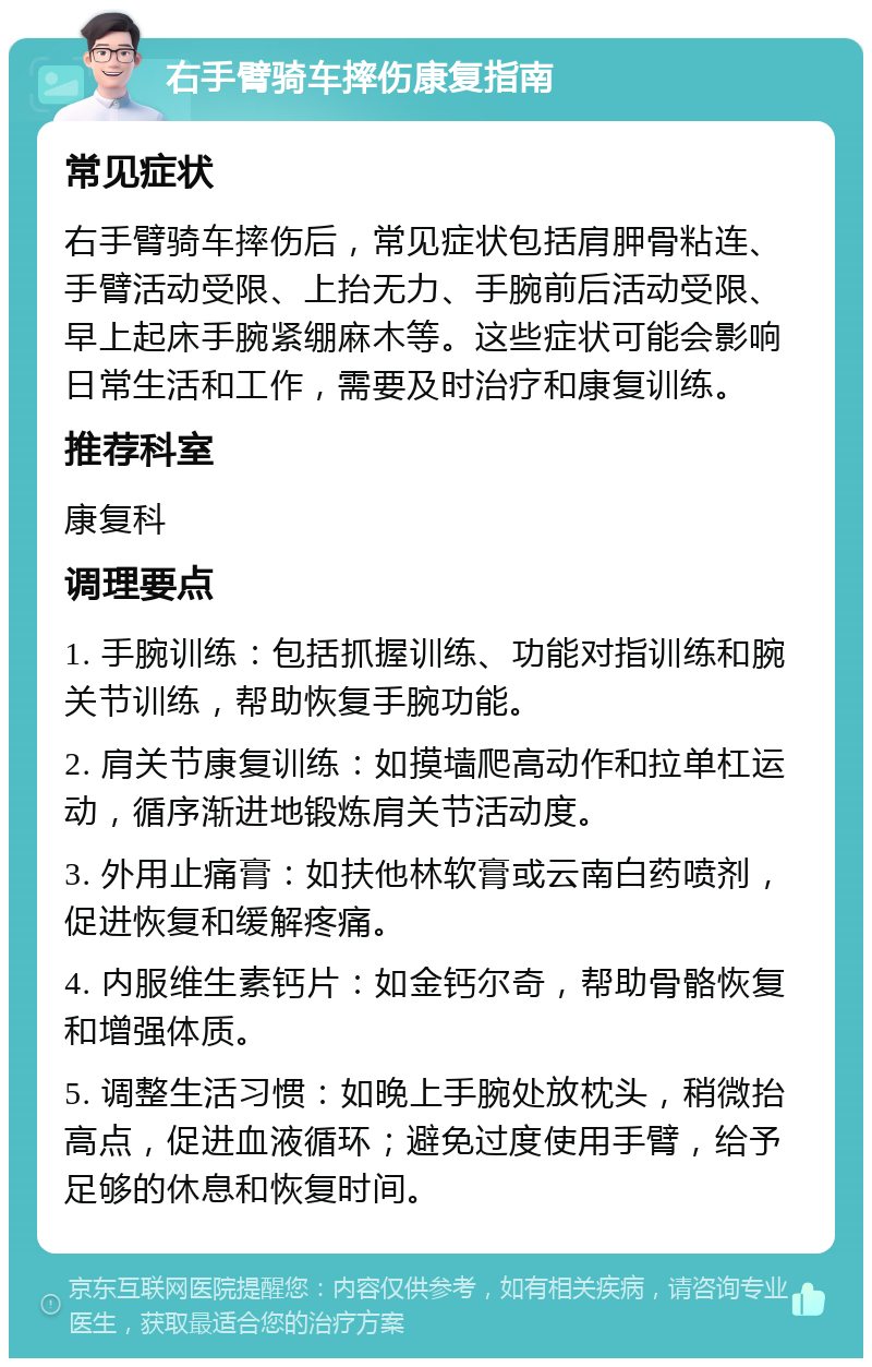 右手臂骑车摔伤康复指南 常见症状 右手臂骑车摔伤后，常见症状包括肩胛骨粘连、手臂活动受限、上抬无力、手腕前后活动受限、早上起床手腕紧绷麻木等。这些症状可能会影响日常生活和工作，需要及时治疗和康复训练。 推荐科室 康复科 调理要点 1. 手腕训练：包括抓握训练、功能对指训练和腕关节训练，帮助恢复手腕功能。 2. 肩关节康复训练：如摸墙爬高动作和拉单杠运动，循序渐进地锻炼肩关节活动度。 3. 外用止痛膏：如扶他林软膏或云南白药喷剂，促进恢复和缓解疼痛。 4. 内服维生素钙片：如金钙尔奇，帮助骨骼恢复和增强体质。 5. 调整生活习惯：如晚上手腕处放枕头，稍微抬高点，促进血液循环；避免过度使用手臂，给予足够的休息和恢复时间。