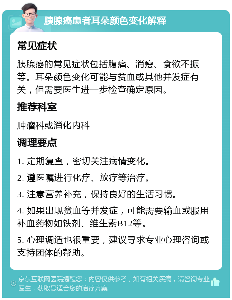 胰腺癌患者耳朵颜色变化解释 常见症状 胰腺癌的常见症状包括腹痛、消瘦、食欲不振等。耳朵颜色变化可能与贫血或其他并发症有关，但需要医生进一步检查确定原因。 推荐科室 肿瘤科或消化内科 调理要点 1. 定期复查，密切关注病情变化。 2. 遵医嘱进行化疗、放疗等治疗。 3. 注意营养补充，保持良好的生活习惯。 4. 如果出现贫血等并发症，可能需要输血或服用补血药物如铁剂、维生素B12等。 5. 心理调适也很重要，建议寻求专业心理咨询或支持团体的帮助。