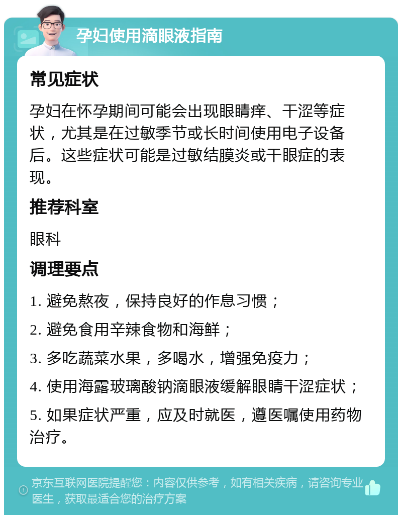 孕妇使用滴眼液指南 常见症状 孕妇在怀孕期间可能会出现眼睛痒、干涩等症状，尤其是在过敏季节或长时间使用电子设备后。这些症状可能是过敏结膜炎或干眼症的表现。 推荐科室 眼科 调理要点 1. 避免熬夜，保持良好的作息习惯； 2. 避免食用辛辣食物和海鲜； 3. 多吃蔬菜水果，多喝水，增强免疫力； 4. 使用海露玻璃酸钠滴眼液缓解眼睛干涩症状； 5. 如果症状严重，应及时就医，遵医嘱使用药物治疗。