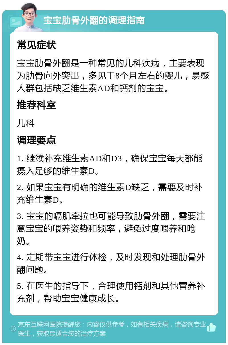 宝宝肋骨外翻的调理指南 常见症状 宝宝肋骨外翻是一种常见的儿科疾病，主要表现为肋骨向外突出，多见于8个月左右的婴儿，易感人群包括缺乏维生素AD和钙剂的宝宝。 推荐科室 儿科 调理要点 1. 继续补充维生素AD和D3，确保宝宝每天都能摄入足够的维生素D。 2. 如果宝宝有明确的维生素D缺乏，需要及时补充维生素D。 3. 宝宝的嗝肌牵拉也可能导致肋骨外翻，需要注意宝宝的喂养姿势和频率，避免过度喂养和呛奶。 4. 定期带宝宝进行体检，及时发现和处理肋骨外翻问题。 5. 在医生的指导下，合理使用钙剂和其他营养补充剂，帮助宝宝健康成长。