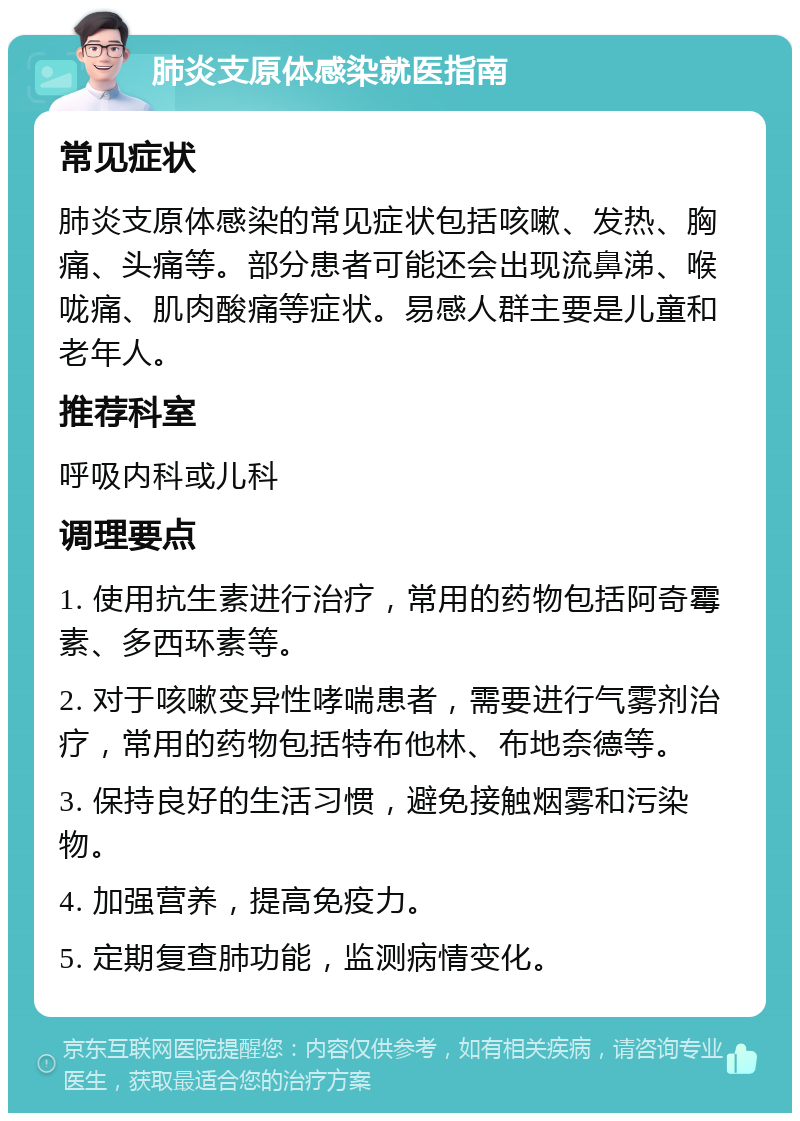 肺炎支原体感染就医指南 常见症状 肺炎支原体感染的常见症状包括咳嗽、发热、胸痛、头痛等。部分患者可能还会出现流鼻涕、喉咙痛、肌肉酸痛等症状。易感人群主要是儿童和老年人。 推荐科室 呼吸内科或儿科 调理要点 1. 使用抗生素进行治疗，常用的药物包括阿奇霉素、多西环素等。 2. 对于咳嗽变异性哮喘患者，需要进行气雾剂治疗，常用的药物包括特布他林、布地奈德等。 3. 保持良好的生活习惯，避免接触烟雾和污染物。 4. 加强营养，提高免疫力。 5. 定期复查肺功能，监测病情变化。