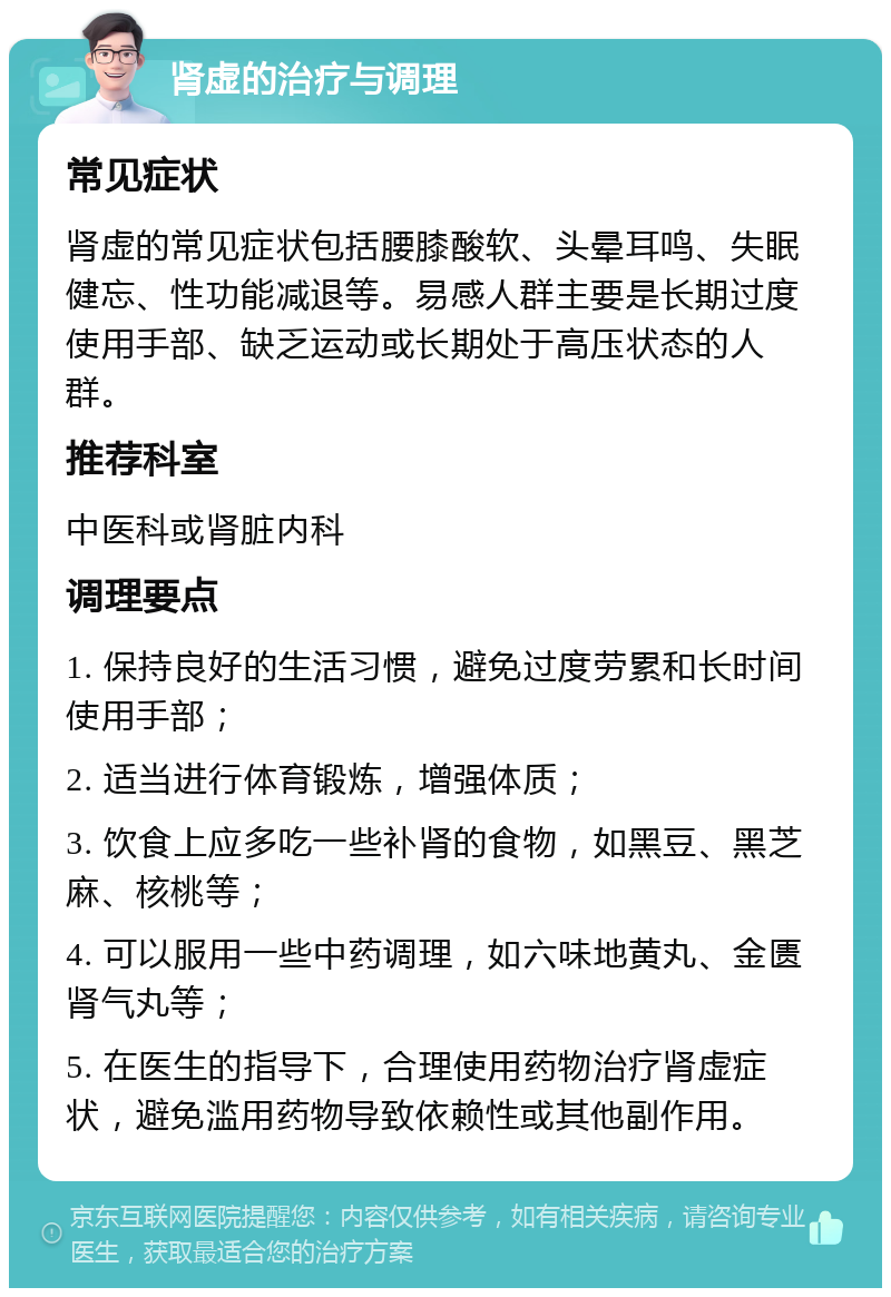 肾虚的治疗与调理 常见症状 肾虚的常见症状包括腰膝酸软、头晕耳鸣、失眠健忘、性功能减退等。易感人群主要是长期过度使用手部、缺乏运动或长期处于高压状态的人群。 推荐科室 中医科或肾脏内科 调理要点 1. 保持良好的生活习惯，避免过度劳累和长时间使用手部； 2. 适当进行体育锻炼，增强体质； 3. 饮食上应多吃一些补肾的食物，如黑豆、黑芝麻、核桃等； 4. 可以服用一些中药调理，如六味地黄丸、金匮肾气丸等； 5. 在医生的指导下，合理使用药物治疗肾虚症状，避免滥用药物导致依赖性或其他副作用。