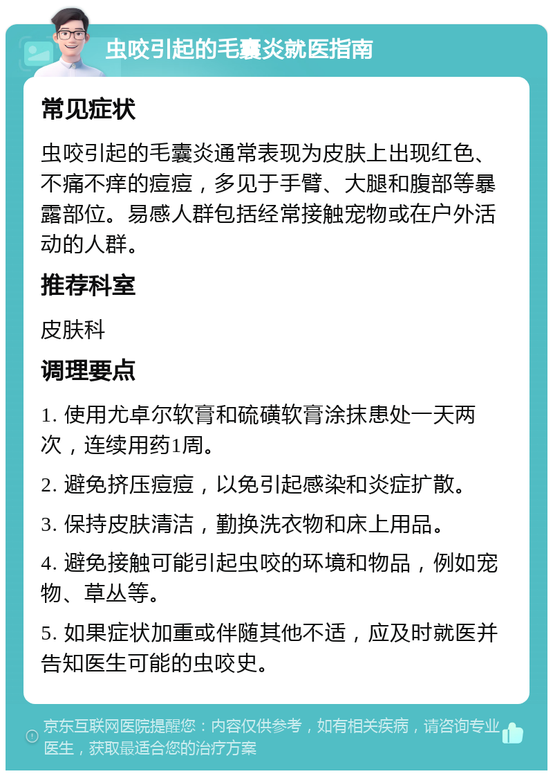 虫咬引起的毛囊炎就医指南 常见症状 虫咬引起的毛囊炎通常表现为皮肤上出现红色、不痛不痒的痘痘，多见于手臂、大腿和腹部等暴露部位。易感人群包括经常接触宠物或在户外活动的人群。 推荐科室 皮肤科 调理要点 1. 使用尤卓尔软膏和硫磺软膏涂抹患处一天两次，连续用药1周。 2. 避免挤压痘痘，以免引起感染和炎症扩散。 3. 保持皮肤清洁，勤换洗衣物和床上用品。 4. 避免接触可能引起虫咬的环境和物品，例如宠物、草丛等。 5. 如果症状加重或伴随其他不适，应及时就医并告知医生可能的虫咬史。