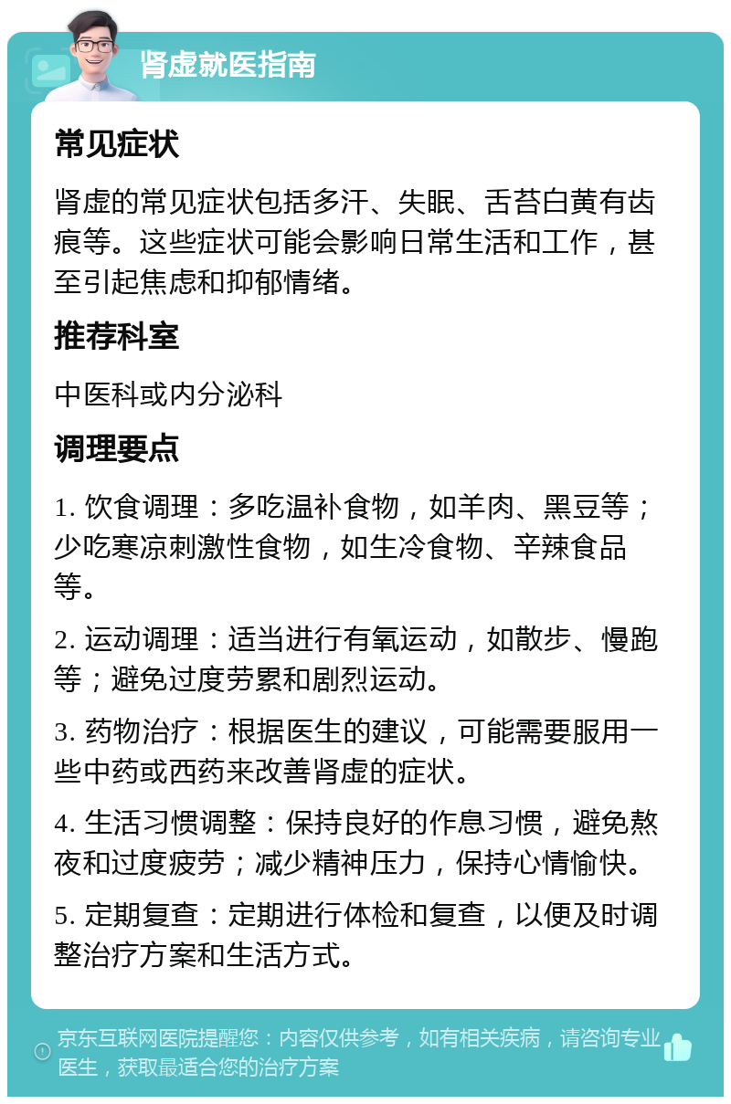 肾虚就医指南 常见症状 肾虚的常见症状包括多汗、失眠、舌苔白黄有齿痕等。这些症状可能会影响日常生活和工作，甚至引起焦虑和抑郁情绪。 推荐科室 中医科或内分泌科 调理要点 1. 饮食调理：多吃温补食物，如羊肉、黑豆等；少吃寒凉刺激性食物，如生冷食物、辛辣食品等。 2. 运动调理：适当进行有氧运动，如散步、慢跑等；避免过度劳累和剧烈运动。 3. 药物治疗：根据医生的建议，可能需要服用一些中药或西药来改善肾虚的症状。 4. 生活习惯调整：保持良好的作息习惯，避免熬夜和过度疲劳；减少精神压力，保持心情愉快。 5. 定期复查：定期进行体检和复查，以便及时调整治疗方案和生活方式。