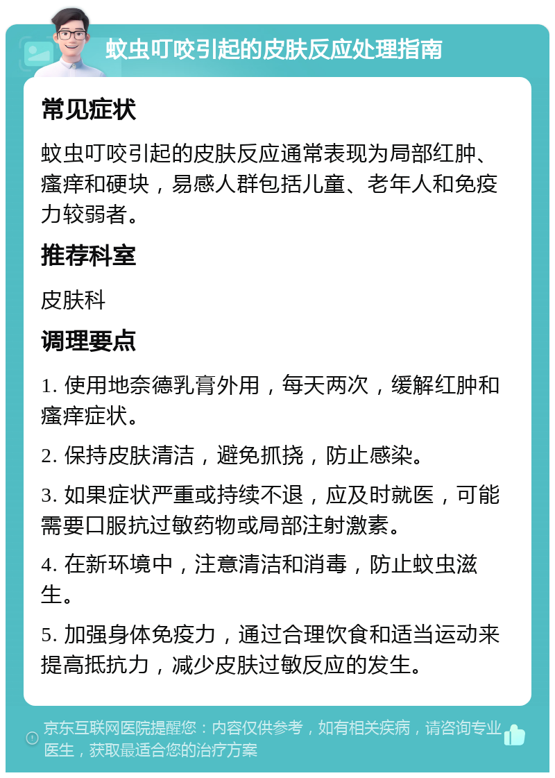 蚊虫叮咬引起的皮肤反应处理指南 常见症状 蚊虫叮咬引起的皮肤反应通常表现为局部红肿、瘙痒和硬块，易感人群包括儿童、老年人和免疫力较弱者。 推荐科室 皮肤科 调理要点 1. 使用地奈德乳膏外用，每天两次，缓解红肿和瘙痒症状。 2. 保持皮肤清洁，避免抓挠，防止感染。 3. 如果症状严重或持续不退，应及时就医，可能需要口服抗过敏药物或局部注射激素。 4. 在新环境中，注意清洁和消毒，防止蚊虫滋生。 5. 加强身体免疫力，通过合理饮食和适当运动来提高抵抗力，减少皮肤过敏反应的发生。