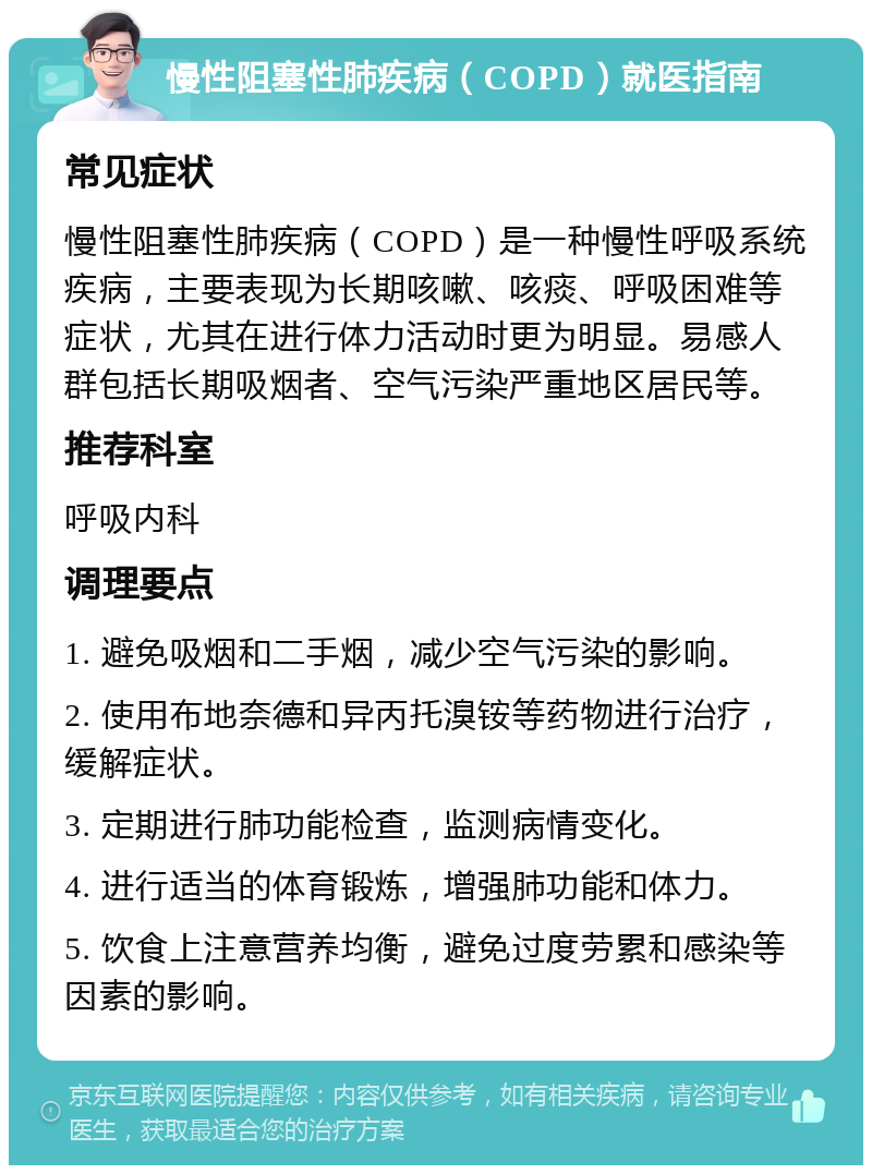 慢性阻塞性肺疾病（COPD）就医指南 常见症状 慢性阻塞性肺疾病（COPD）是一种慢性呼吸系统疾病，主要表现为长期咳嗽、咳痰、呼吸困难等症状，尤其在进行体力活动时更为明显。易感人群包括长期吸烟者、空气污染严重地区居民等。 推荐科室 呼吸内科 调理要点 1. 避免吸烟和二手烟，减少空气污染的影响。 2. 使用布地奈德和异丙托溴铵等药物进行治疗，缓解症状。 3. 定期进行肺功能检查，监测病情变化。 4. 进行适当的体育锻炼，增强肺功能和体力。 5. 饮食上注意营养均衡，避免过度劳累和感染等因素的影响。