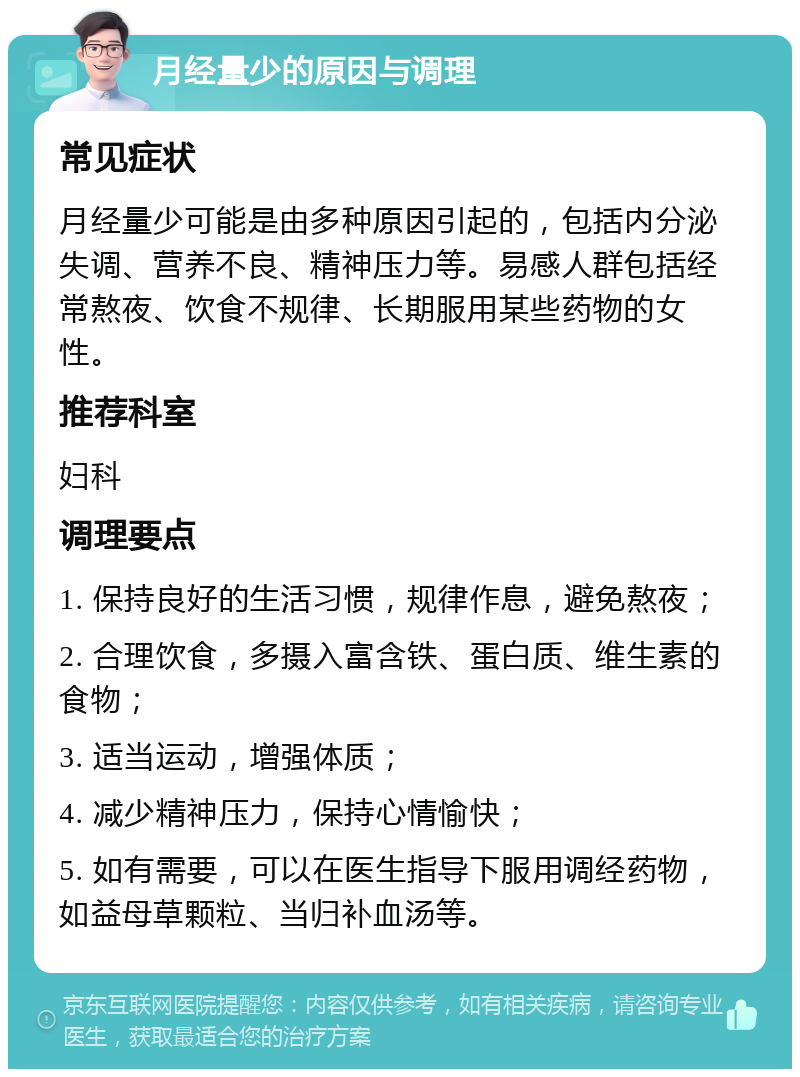 月经量少的原因与调理 常见症状 月经量少可能是由多种原因引起的，包括内分泌失调、营养不良、精神压力等。易感人群包括经常熬夜、饮食不规律、长期服用某些药物的女性。 推荐科室 妇科 调理要点 1. 保持良好的生活习惯，规律作息，避免熬夜； 2. 合理饮食，多摄入富含铁、蛋白质、维生素的食物； 3. 适当运动，增强体质； 4. 减少精神压力，保持心情愉快； 5. 如有需要，可以在医生指导下服用调经药物，如益母草颗粒、当归补血汤等。