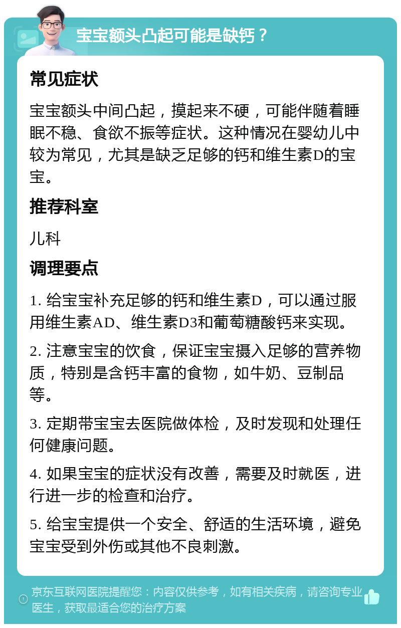 宝宝额头凸起可能是缺钙？ 常见症状 宝宝额头中间凸起，摸起来不硬，可能伴随着睡眠不稳、食欲不振等症状。这种情况在婴幼儿中较为常见，尤其是缺乏足够的钙和维生素D的宝宝。 推荐科室 儿科 调理要点 1. 给宝宝补充足够的钙和维生素D，可以通过服用维生素AD、维生素D3和葡萄糖酸钙来实现。 2. 注意宝宝的饮食，保证宝宝摄入足够的营养物质，特别是含钙丰富的食物，如牛奶、豆制品等。 3. 定期带宝宝去医院做体检，及时发现和处理任何健康问题。 4. 如果宝宝的症状没有改善，需要及时就医，进行进一步的检查和治疗。 5. 给宝宝提供一个安全、舒适的生活环境，避免宝宝受到外伤或其他不良刺激。