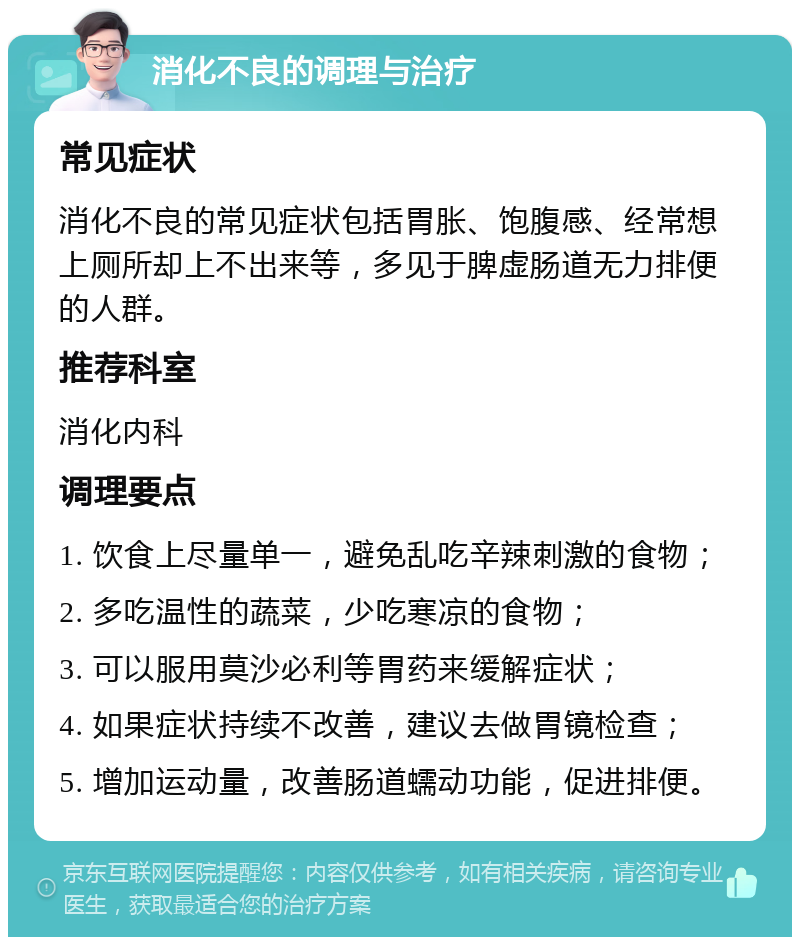 消化不良的调理与治疗 常见症状 消化不良的常见症状包括胃胀、饱腹感、经常想上厕所却上不出来等，多见于脾虚肠道无力排便的人群。 推荐科室 消化内科 调理要点 1. 饮食上尽量单一，避免乱吃辛辣刺激的食物； 2. 多吃温性的蔬菜，少吃寒凉的食物； 3. 可以服用莫沙必利等胃药来缓解症状； 4. 如果症状持续不改善，建议去做胃镜检查； 5. 增加运动量，改善肠道蠕动功能，促进排便。