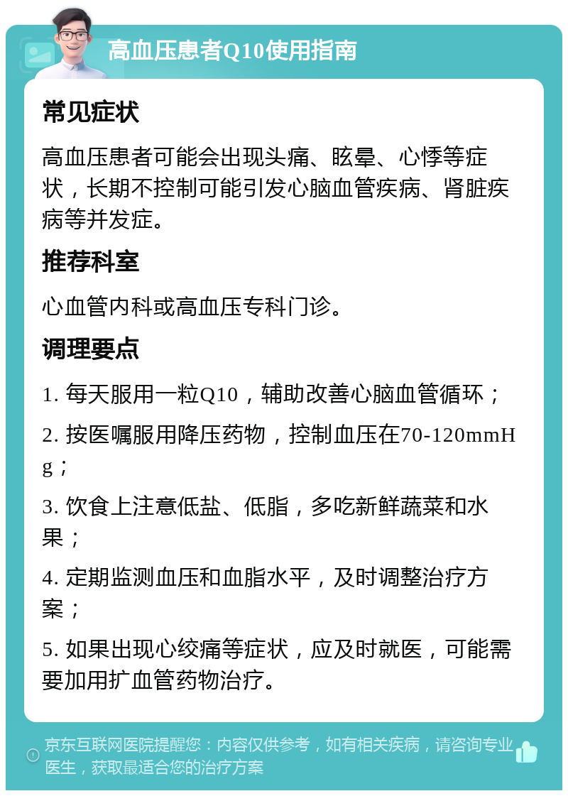 高血压患者Q10使用指南 常见症状 高血压患者可能会出现头痛、眩晕、心悸等症状，长期不控制可能引发心脑血管疾病、肾脏疾病等并发症。 推荐科室 心血管内科或高血压专科门诊。 调理要点 1. 每天服用一粒Q10，辅助改善心脑血管循环； 2. 按医嘱服用降压药物，控制血压在70-120mmHg； 3. 饮食上注意低盐、低脂，多吃新鲜蔬菜和水果； 4. 定期监测血压和血脂水平，及时调整治疗方案； 5. 如果出现心绞痛等症状，应及时就医，可能需要加用扩血管药物治疗。