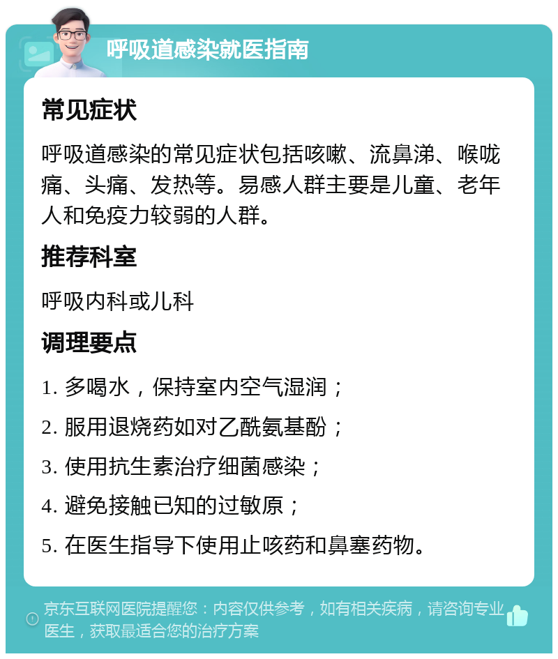 呼吸道感染就医指南 常见症状 呼吸道感染的常见症状包括咳嗽、流鼻涕、喉咙痛、头痛、发热等。易感人群主要是儿童、老年人和免疫力较弱的人群。 推荐科室 呼吸内科或儿科 调理要点 1. 多喝水，保持室内空气湿润； 2. 服用退烧药如对乙酰氨基酚； 3. 使用抗生素治疗细菌感染； 4. 避免接触已知的过敏原； 5. 在医生指导下使用止咳药和鼻塞药物。