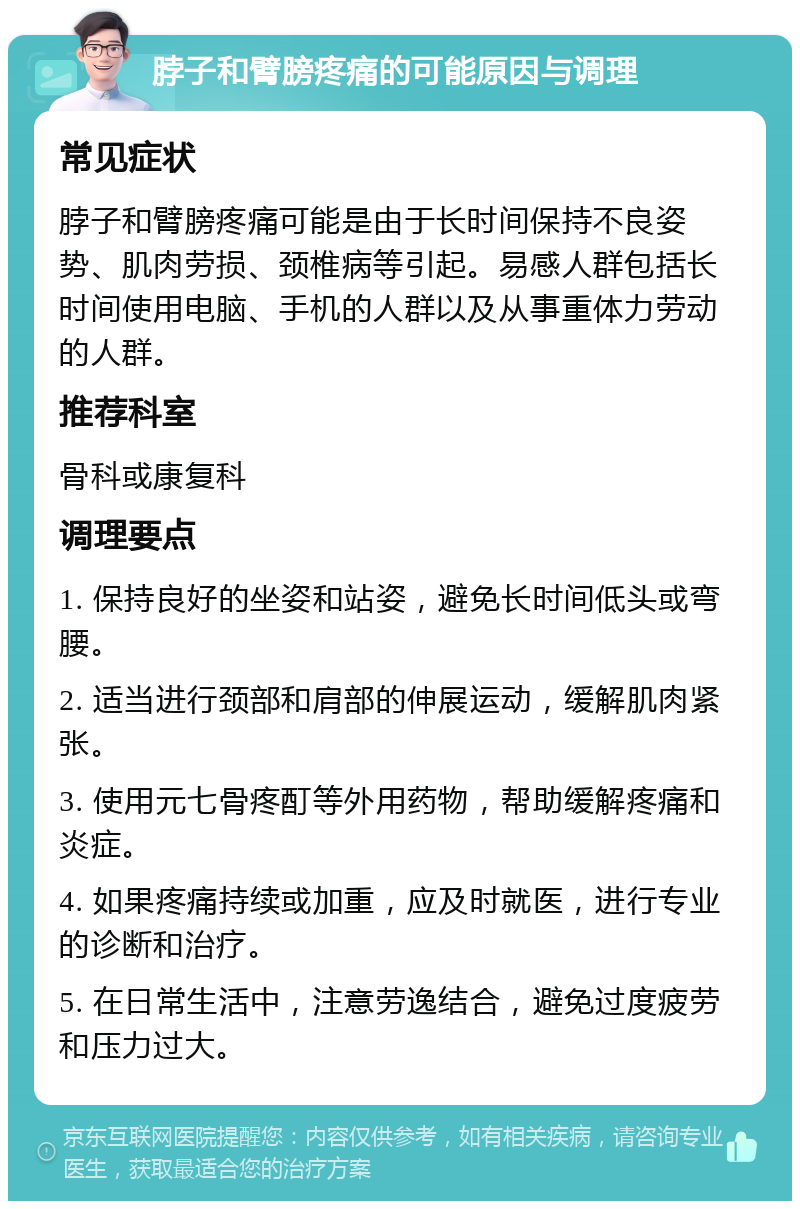 脖子和臂膀疼痛的可能原因与调理 常见症状 脖子和臂膀疼痛可能是由于长时间保持不良姿势、肌肉劳损、颈椎病等引起。易感人群包括长时间使用电脑、手机的人群以及从事重体力劳动的人群。 推荐科室 骨科或康复科 调理要点 1. 保持良好的坐姿和站姿，避免长时间低头或弯腰。 2. 适当进行颈部和肩部的伸展运动，缓解肌肉紧张。 3. 使用元七骨疼酊等外用药物，帮助缓解疼痛和炎症。 4. 如果疼痛持续或加重，应及时就医，进行专业的诊断和治疗。 5. 在日常生活中，注意劳逸结合，避免过度疲劳和压力过大。