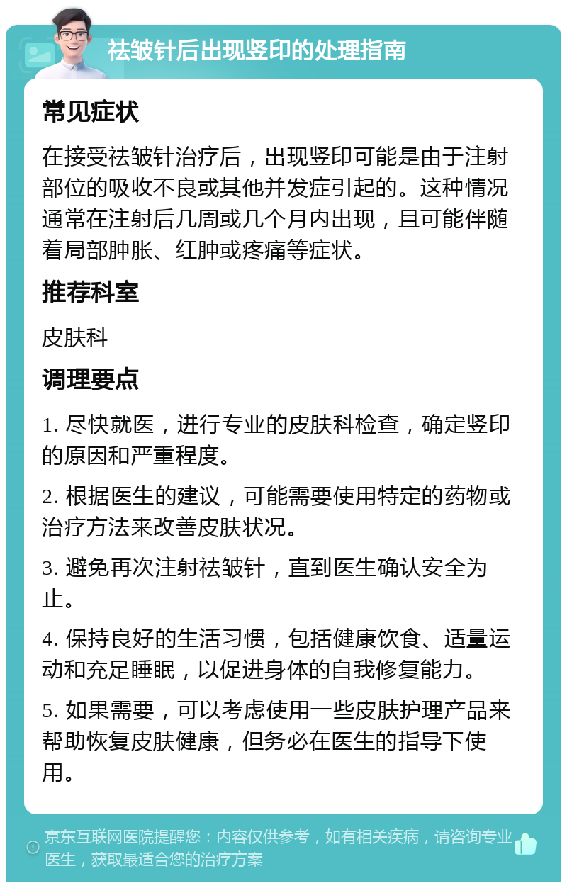 祛皱针后出现竖印的处理指南 常见症状 在接受祛皱针治疗后，出现竖印可能是由于注射部位的吸收不良或其他并发症引起的。这种情况通常在注射后几周或几个月内出现，且可能伴随着局部肿胀、红肿或疼痛等症状。 推荐科室 皮肤科 调理要点 1. 尽快就医，进行专业的皮肤科检查，确定竖印的原因和严重程度。 2. 根据医生的建议，可能需要使用特定的药物或治疗方法来改善皮肤状况。 3. 避免再次注射祛皱针，直到医生确认安全为止。 4. 保持良好的生活习惯，包括健康饮食、适量运动和充足睡眠，以促进身体的自我修复能力。 5. 如果需要，可以考虑使用一些皮肤护理产品来帮助恢复皮肤健康，但务必在医生的指导下使用。