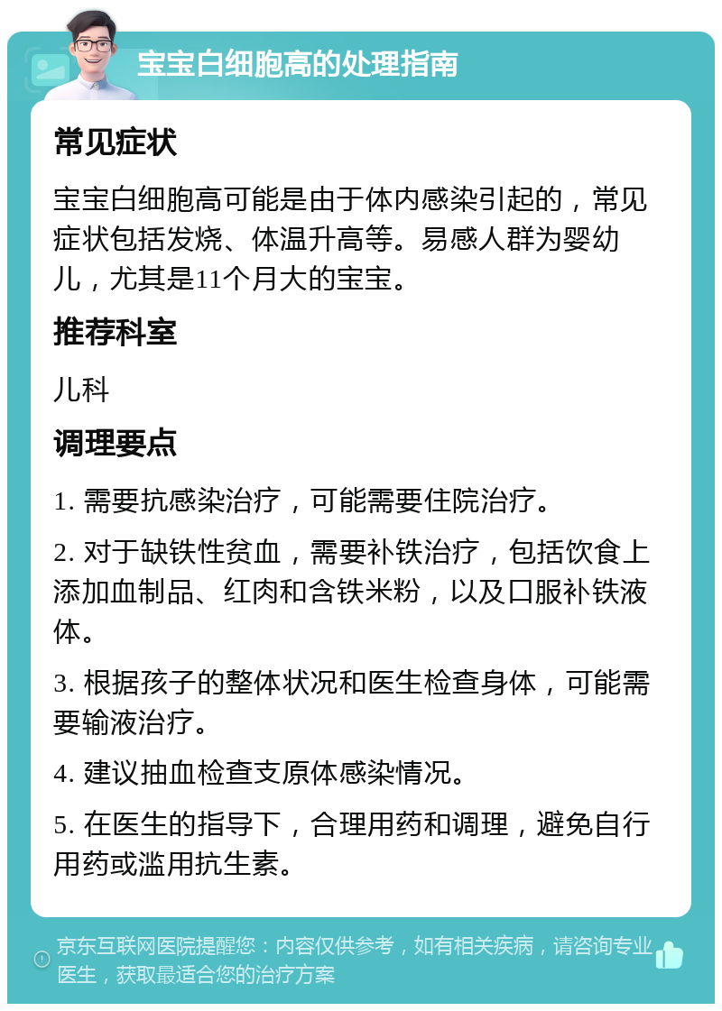 宝宝白细胞高的处理指南 常见症状 宝宝白细胞高可能是由于体内感染引起的，常见症状包括发烧、体温升高等。易感人群为婴幼儿，尤其是11个月大的宝宝。 推荐科室 儿科 调理要点 1. 需要抗感染治疗，可能需要住院治疗。 2. 对于缺铁性贫血，需要补铁治疗，包括饮食上添加血制品、红肉和含铁米粉，以及口服补铁液体。 3. 根据孩子的整体状况和医生检查身体，可能需要输液治疗。 4. 建议抽血检查支原体感染情况。 5. 在医生的指导下，合理用药和调理，避免自行用药或滥用抗生素。