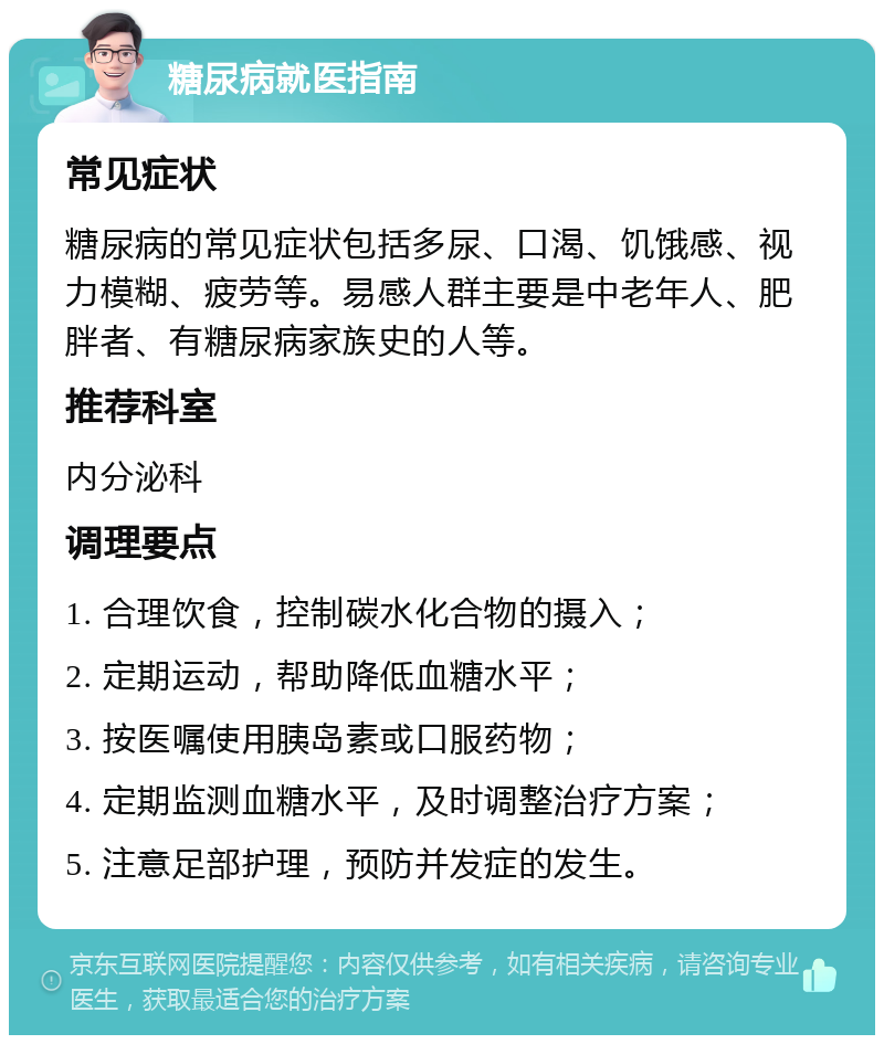 糖尿病就医指南 常见症状 糖尿病的常见症状包括多尿、口渴、饥饿感、视力模糊、疲劳等。易感人群主要是中老年人、肥胖者、有糖尿病家族史的人等。 推荐科室 内分泌科 调理要点 1. 合理饮食，控制碳水化合物的摄入； 2. 定期运动，帮助降低血糖水平； 3. 按医嘱使用胰岛素或口服药物； 4. 定期监测血糖水平，及时调整治疗方案； 5. 注意足部护理，预防并发症的发生。