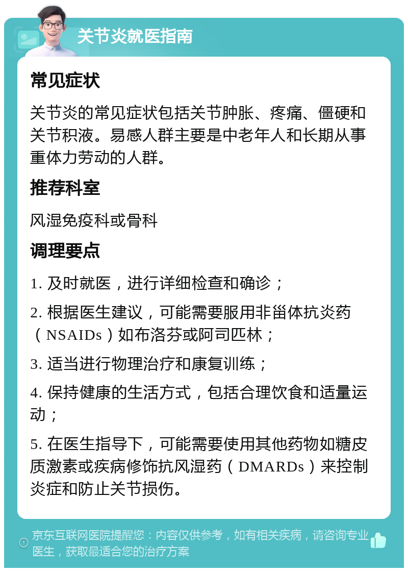 关节炎就医指南 常见症状 关节炎的常见症状包括关节肿胀、疼痛、僵硬和关节积液。易感人群主要是中老年人和长期从事重体力劳动的人群。 推荐科室 风湿免疫科或骨科 调理要点 1. 及时就医，进行详细检查和确诊； 2. 根据医生建议，可能需要服用非甾体抗炎药（NSAIDs）如布洛芬或阿司匹林； 3. 适当进行物理治疗和康复训练； 4. 保持健康的生活方式，包括合理饮食和适量运动； 5. 在医生指导下，可能需要使用其他药物如糖皮质激素或疾病修饰抗风湿药（DMARDs）来控制炎症和防止关节损伤。