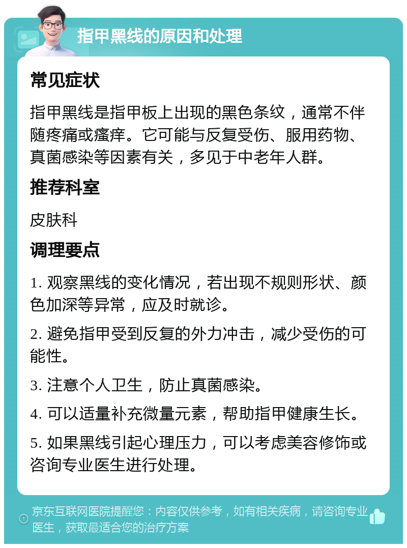 指甲黑线的原因和处理 常见症状 指甲黑线是指甲板上出现的黑色条纹，通常不伴随疼痛或瘙痒。它可能与反复受伤、服用药物、真菌感染等因素有关，多见于中老年人群。 推荐科室 皮肤科 调理要点 1. 观察黑线的变化情况，若出现不规则形状、颜色加深等异常，应及时就诊。 2. 避免指甲受到反复的外力冲击，减少受伤的可能性。 3. 注意个人卫生，防止真菌感染。 4. 可以适量补充微量元素，帮助指甲健康生长。 5. 如果黑线引起心理压力，可以考虑美容修饰或咨询专业医生进行处理。