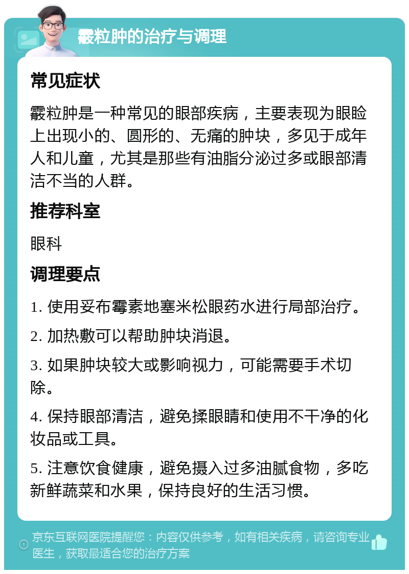 霰粒肿的治疗与调理 常见症状 霰粒肿是一种常见的眼部疾病，主要表现为眼睑上出现小的、圆形的、无痛的肿块，多见于成年人和儿童，尤其是那些有油脂分泌过多或眼部清洁不当的人群。 推荐科室 眼科 调理要点 1. 使用妥布霉素地塞米松眼药水进行局部治疗。 2. 加热敷可以帮助肿块消退。 3. 如果肿块较大或影响视力，可能需要手术切除。 4. 保持眼部清洁，避免揉眼睛和使用不干净的化妆品或工具。 5. 注意饮食健康，避免摄入过多油腻食物，多吃新鲜蔬菜和水果，保持良好的生活习惯。