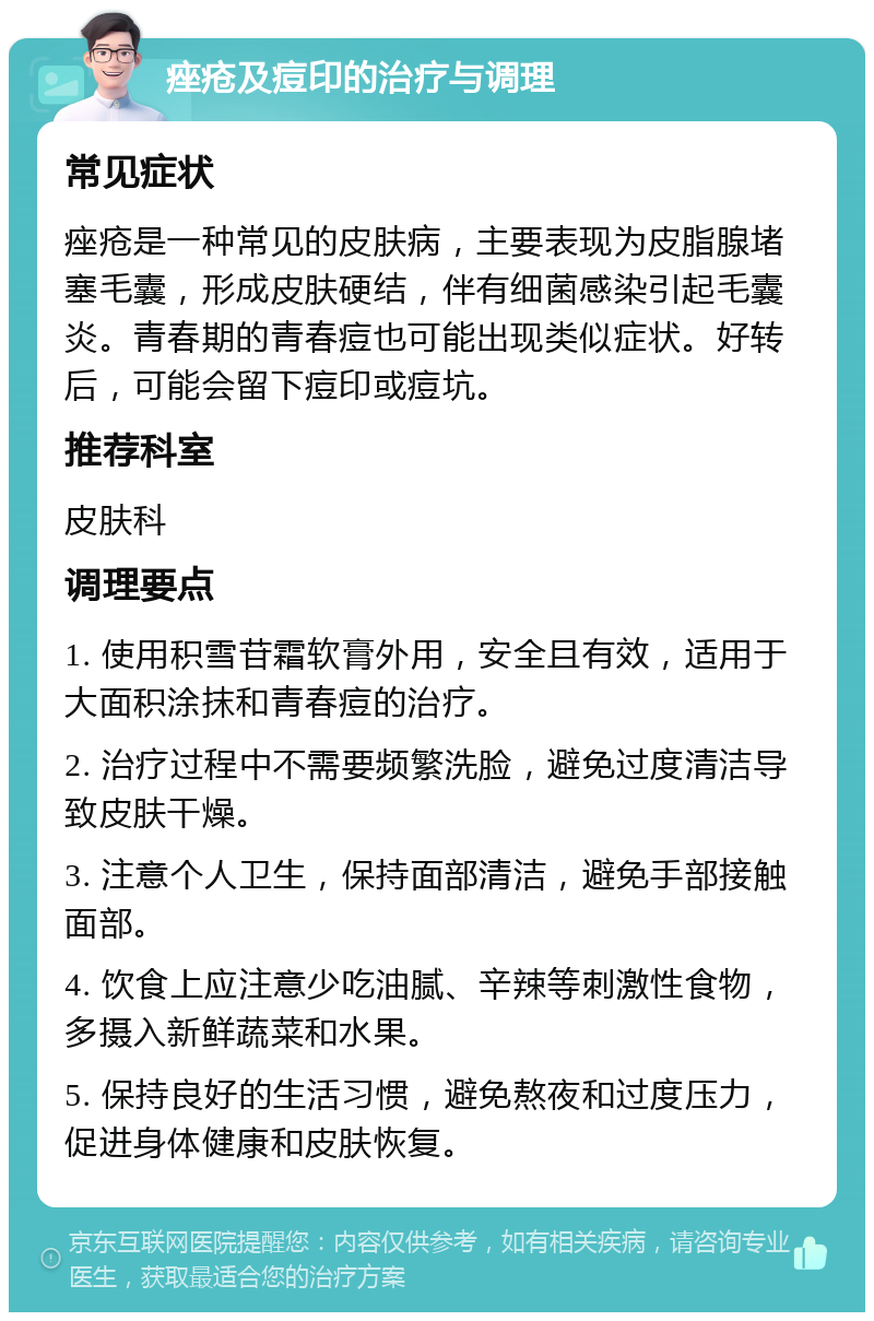 痤疮及痘印的治疗与调理 常见症状 痤疮是一种常见的皮肤病，主要表现为皮脂腺堵塞毛囊，形成皮肤硬结，伴有细菌感染引起毛囊炎。青春期的青春痘也可能出现类似症状。好转后，可能会留下痘印或痘坑。 推荐科室 皮肤科 调理要点 1. 使用积雪苷霜软膏外用，安全且有效，适用于大面积涂抹和青春痘的治疗。 2. 治疗过程中不需要频繁洗脸，避免过度清洁导致皮肤干燥。 3. 注意个人卫生，保持面部清洁，避免手部接触面部。 4. 饮食上应注意少吃油腻、辛辣等刺激性食物，多摄入新鲜蔬菜和水果。 5. 保持良好的生活习惯，避免熬夜和过度压力，促进身体健康和皮肤恢复。