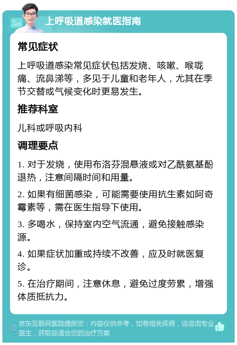 上呼吸道感染就医指南 常见症状 上呼吸道感染常见症状包括发烧、咳嗽、喉咙痛、流鼻涕等，多见于儿童和老年人，尤其在季节交替或气候变化时更易发生。 推荐科室 儿科或呼吸内科 调理要点 1. 对于发烧，使用布洛芬混悬液或对乙酰氨基酚退热，注意间隔时间和用量。 2. 如果有细菌感染，可能需要使用抗生素如阿奇霉素等，需在医生指导下使用。 3. 多喝水，保持室内空气流通，避免接触感染源。 4. 如果症状加重或持续不改善，应及时就医复诊。 5. 在治疗期间，注意休息，避免过度劳累，增强体质抵抗力。