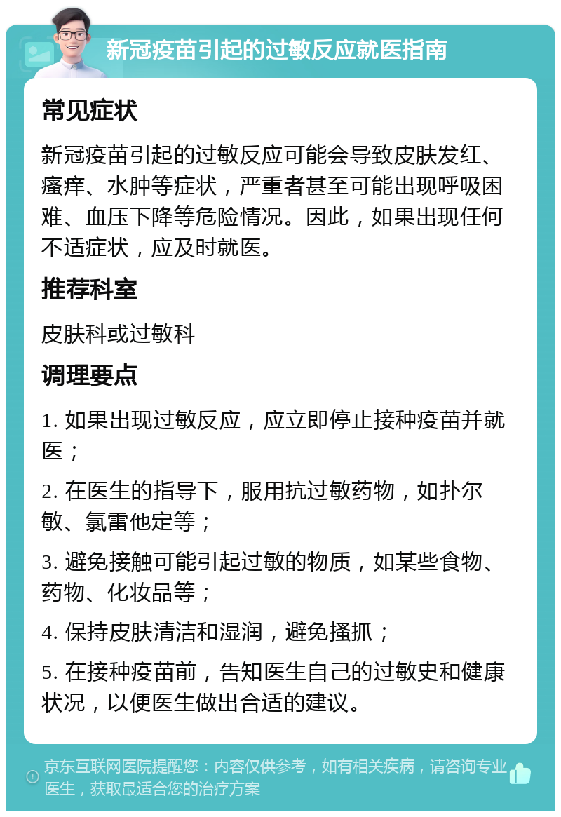 新冠疫苗引起的过敏反应就医指南 常见症状 新冠疫苗引起的过敏反应可能会导致皮肤发红、瘙痒、水肿等症状，严重者甚至可能出现呼吸困难、血压下降等危险情况。因此，如果出现任何不适症状，应及时就医。 推荐科室 皮肤科或过敏科 调理要点 1. 如果出现过敏反应，应立即停止接种疫苗并就医； 2. 在医生的指导下，服用抗过敏药物，如扑尔敏、氯雷他定等； 3. 避免接触可能引起过敏的物质，如某些食物、药物、化妆品等； 4. 保持皮肤清洁和湿润，避免搔抓； 5. 在接种疫苗前，告知医生自己的过敏史和健康状况，以便医生做出合适的建议。