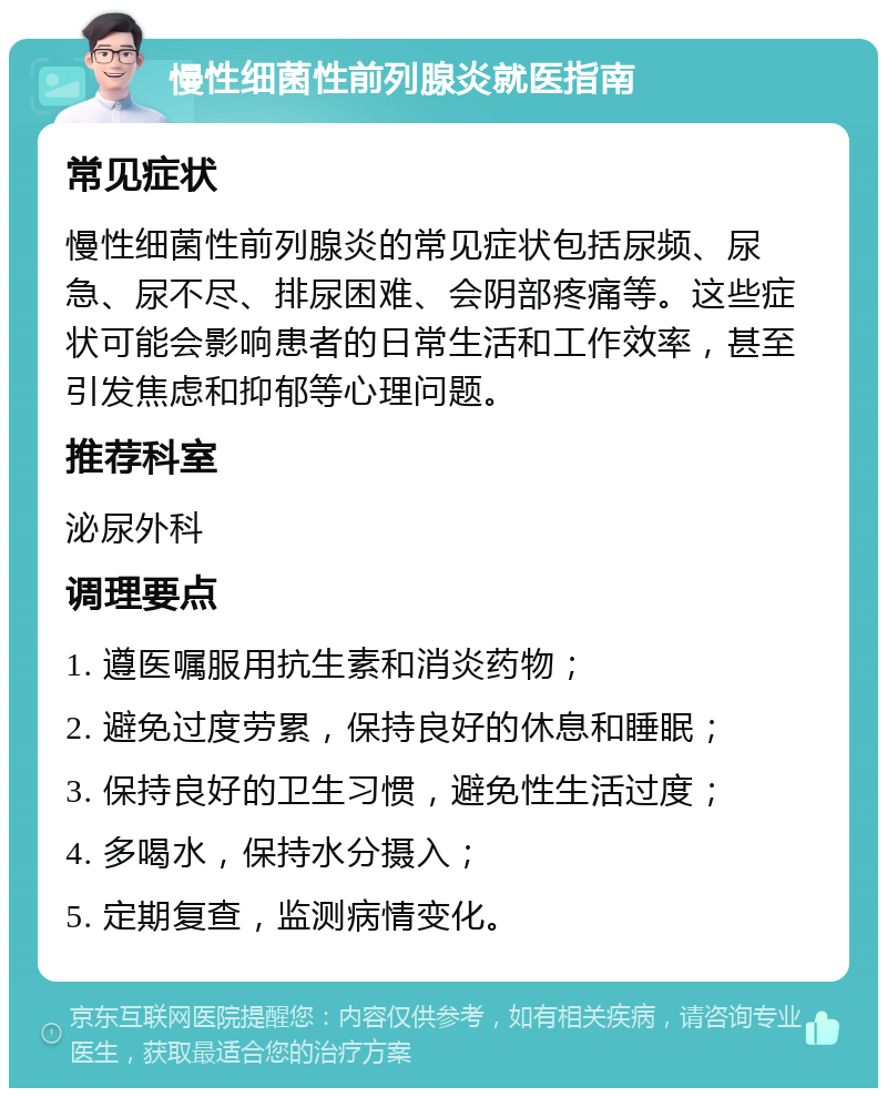 慢性细菌性前列腺炎就医指南 常见症状 慢性细菌性前列腺炎的常见症状包括尿频、尿急、尿不尽、排尿困难、会阴部疼痛等。这些症状可能会影响患者的日常生活和工作效率，甚至引发焦虑和抑郁等心理问题。 推荐科室 泌尿外科 调理要点 1. 遵医嘱服用抗生素和消炎药物； 2. 避免过度劳累，保持良好的休息和睡眠； 3. 保持良好的卫生习惯，避免性生活过度； 4. 多喝水，保持水分摄入； 5. 定期复查，监测病情变化。