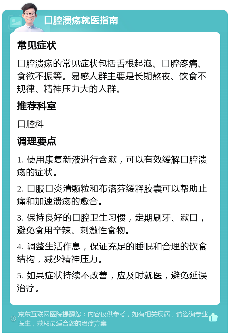 口腔溃疡就医指南 常见症状 口腔溃疡的常见症状包括舌根起泡、口腔疼痛、食欲不振等。易感人群主要是长期熬夜、饮食不规律、精神压力大的人群。 推荐科室 口腔科 调理要点 1. 使用康复新液进行含漱，可以有效缓解口腔溃疡的症状。 2. 口服口炎清颗粒和布洛芬缓释胶囊可以帮助止痛和加速溃疡的愈合。 3. 保持良好的口腔卫生习惯，定期刷牙、漱口，避免食用辛辣、刺激性食物。 4. 调整生活作息，保证充足的睡眠和合理的饮食结构，减少精神压力。 5. 如果症状持续不改善，应及时就医，避免延误治疗。