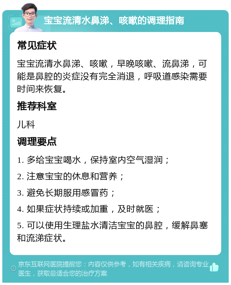 宝宝流清水鼻涕、咳嗽的调理指南 常见症状 宝宝流清水鼻涕、咳嗽，早晚咳嗽、流鼻涕，可能是鼻腔的炎症没有完全消退，呼吸道感染需要时间来恢复。 推荐科室 儿科 调理要点 1. 多给宝宝喝水，保持室内空气湿润； 2. 注意宝宝的休息和营养； 3. 避免长期服用感冒药； 4. 如果症状持续或加重，及时就医； 5. 可以使用生理盐水清洁宝宝的鼻腔，缓解鼻塞和流涕症状。