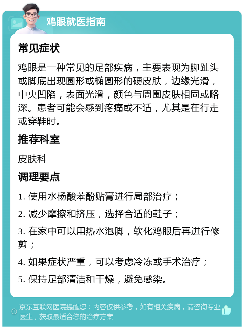 鸡眼就医指南 常见症状 鸡眼是一种常见的足部疾病，主要表现为脚趾头或脚底出现圆形或椭圆形的硬皮肤，边缘光滑，中央凹陷，表面光滑，颜色与周围皮肤相同或略深。患者可能会感到疼痛或不适，尤其是在行走或穿鞋时。 推荐科室 皮肤科 调理要点 1. 使用水杨酸苯酚贴膏进行局部治疗； 2. 减少摩擦和挤压，选择合适的鞋子； 3. 在家中可以用热水泡脚，软化鸡眼后再进行修剪； 4. 如果症状严重，可以考虑冷冻或手术治疗； 5. 保持足部清洁和干燥，避免感染。