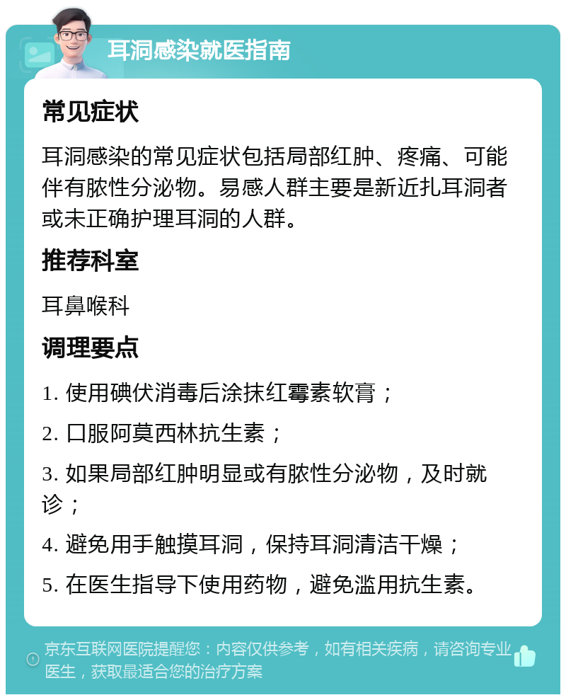 耳洞感染就医指南 常见症状 耳洞感染的常见症状包括局部红肿、疼痛、可能伴有脓性分泌物。易感人群主要是新近扎耳洞者或未正确护理耳洞的人群。 推荐科室 耳鼻喉科 调理要点 1. 使用碘伏消毒后涂抹红霉素软膏； 2. 口服阿莫西林抗生素； 3. 如果局部红肿明显或有脓性分泌物，及时就诊； 4. 避免用手触摸耳洞，保持耳洞清洁干燥； 5. 在医生指导下使用药物，避免滥用抗生素。