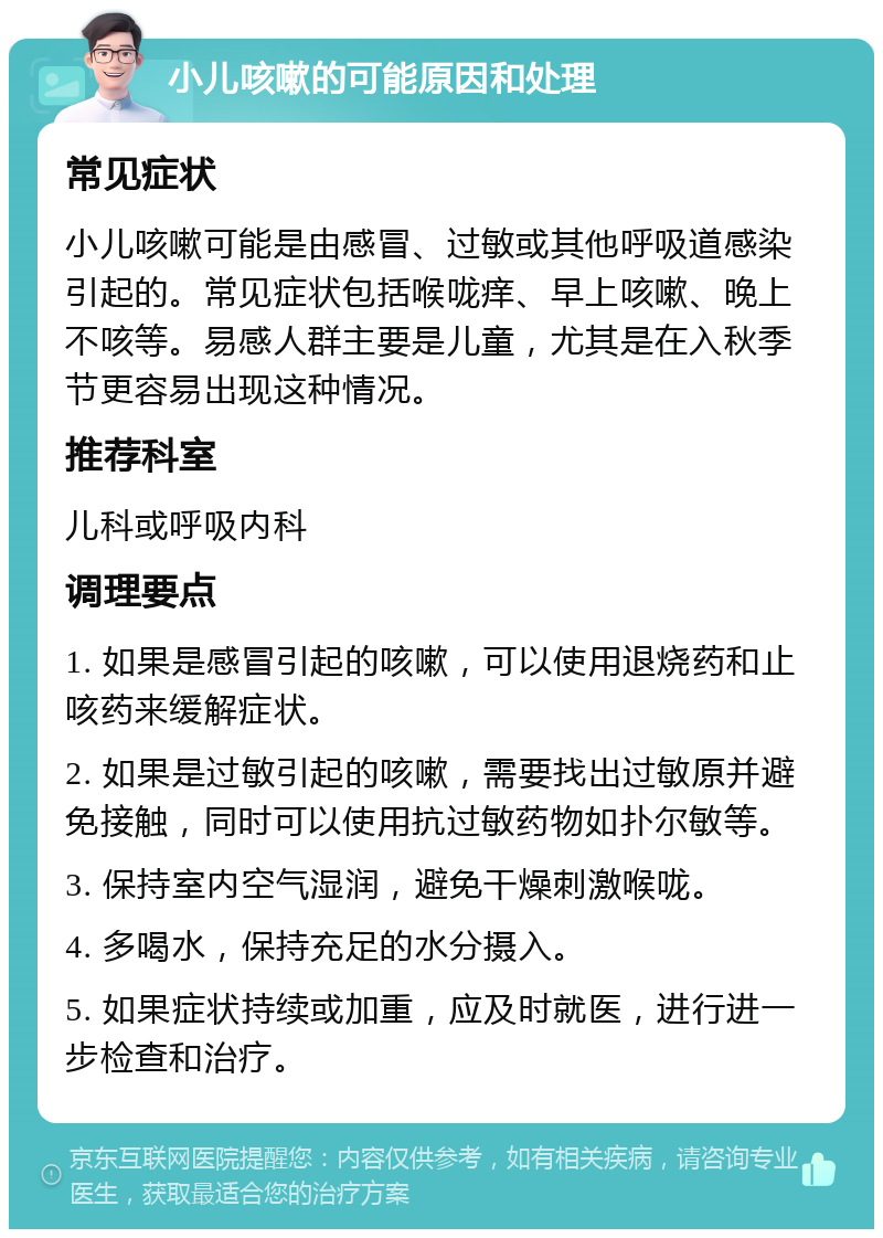 小儿咳嗽的可能原因和处理 常见症状 小儿咳嗽可能是由感冒、过敏或其他呼吸道感染引起的。常见症状包括喉咙痒、早上咳嗽、晚上不咳等。易感人群主要是儿童，尤其是在入秋季节更容易出现这种情况。 推荐科室 儿科或呼吸内科 调理要点 1. 如果是感冒引起的咳嗽，可以使用退烧药和止咳药来缓解症状。 2. 如果是过敏引起的咳嗽，需要找出过敏原并避免接触，同时可以使用抗过敏药物如扑尔敏等。 3. 保持室内空气湿润，避免干燥刺激喉咙。 4. 多喝水，保持充足的水分摄入。 5. 如果症状持续或加重，应及时就医，进行进一步检查和治疗。