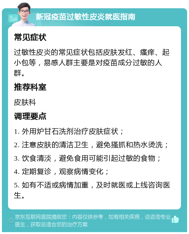 新冠疫苗过敏性皮炎就医指南 常见症状 过敏性皮炎的常见症状包括皮肤发红、瘙痒、起小包等，易感人群主要是对疫苗成分过敏的人群。 推荐科室 皮肤科 调理要点 1. 外用炉甘石洗剂治疗皮肤症状； 2. 注意皮肤的清洁卫生，避免搔抓和热水烫洗； 3. 饮食清淡，避免食用可能引起过敏的食物； 4. 定期复诊，观察病情变化； 5. 如有不适或病情加重，及时就医或上线咨询医生。